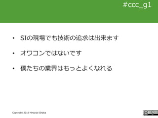 #ccc_g11
Copyright 2016 Hiroyuki Onaka
#ccc_g1
• SIの現場でも技術の追求は出来ます
• オワコンではないです
• 僕たちの業界はもっとよくなれる
 