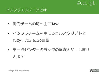 #ccc_g11
Copyright 2016 Hiroyuki Onaka
#ccc_g1
インフラエンジニアとは
• 開発チームの時…主にJava
• インフラチーム…主にシェルスクリプトと
ruby、たまにGo言語
• データセンターのラ...