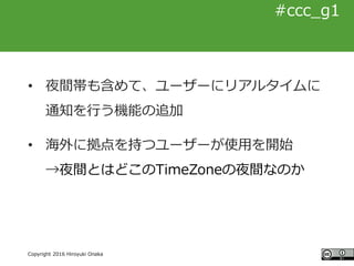#ccc_g11
Copyright 2016 Hiroyuki Onaka
#ccc_g1
• 夜間帯も含めて、ユーザーにリアルタイムに
通知を行う機能の追加
• 海外に拠点を持つユーザーが使用を開始
→夜間とはどこのTimeZoneの夜間な...