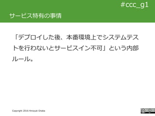 #ccc_g11
Copyright 2016 Hiroyuki Onaka
#ccc_g1
サービス特有の事情
「デプロイした後、本番環境上でシステムテス
トを行わないとサービスイン不可」という内部
ルール。
 