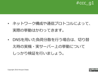 #ccc_g11
Copyright 2016 Hiroyuki Onaka
#ccc_g1
• ネットワーク構成や通信プロトコルによって、
実際の挙動はかわってきます。
• DNSを用いた負荷分散を行う場合は、切り替
え時の実機・実サーバー上...