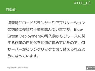 #ccc_g11
Copyright 2016 Hiroyuki Onaka
#ccc_g1
自動化
切替時にロードバランサーやアプリケーション
の切替に複雑な手順を踏んでいますが、Blue-
Green Deploymentの導入前からリリー...