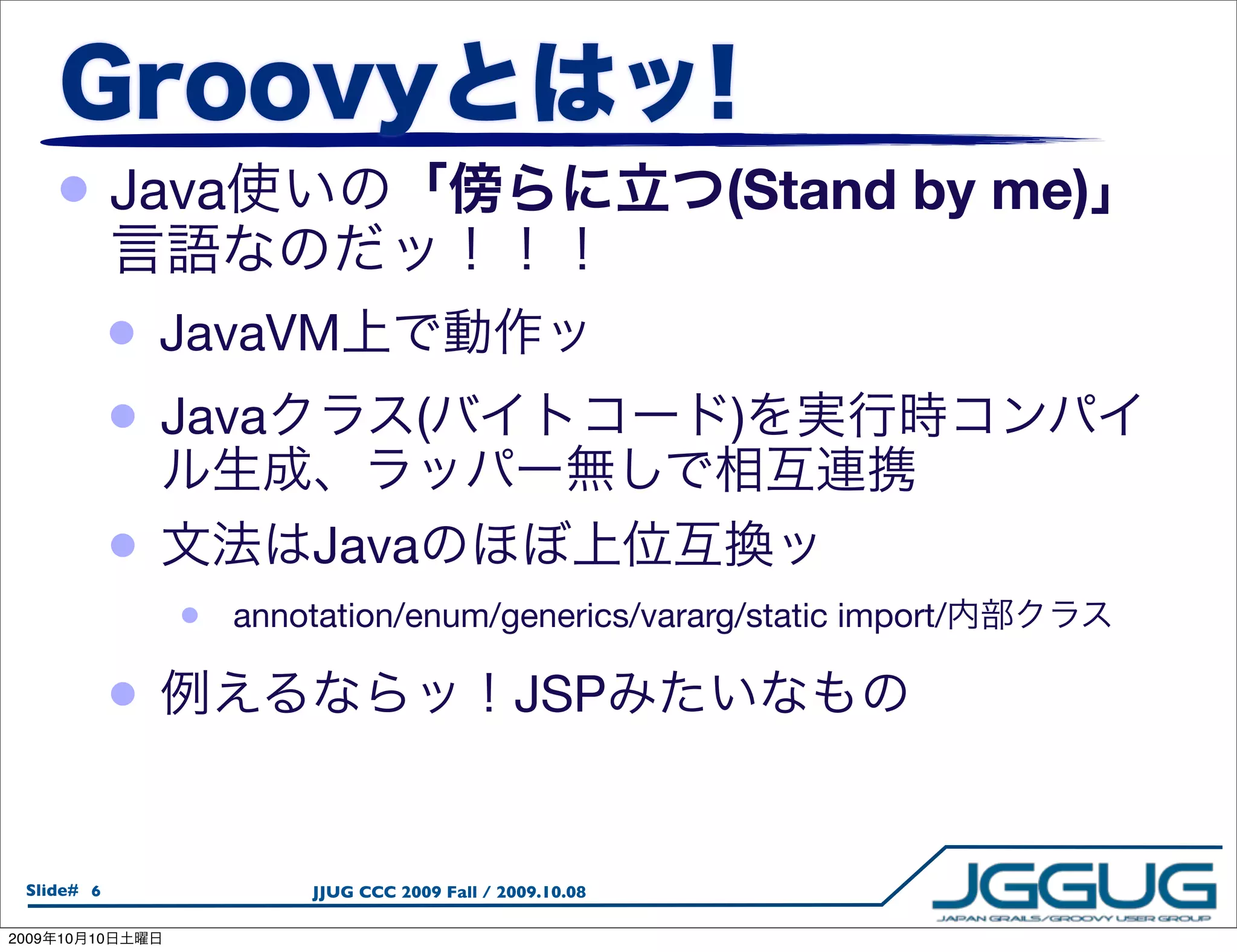 • Java                                                   (Stand by me)

                 •   JavaVM
                 •   Java                (                      )

                 •            Java
                     •   annotation/enum/generics/vararg/static import/

                 •                                  JSP


  Slide# 6                    JJUG CCC 2009 Fall / 2009.10.08

2009   10   10
 