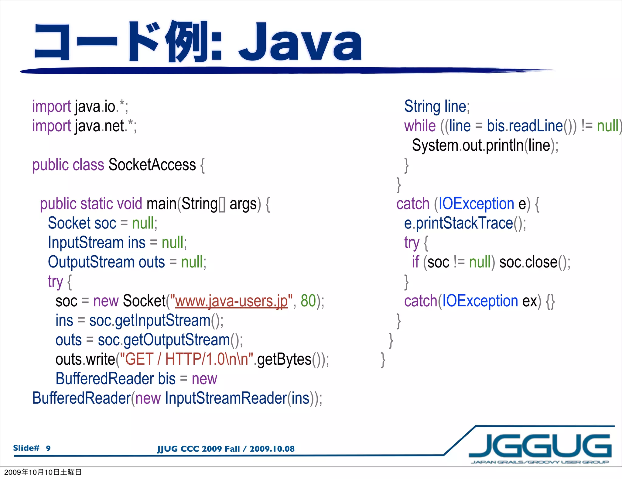 import java.io.*;                                               String line;
       import java.net.*;                                              while ((line = bis.readLine()) != null)
                                                                         System.out.println(line);
       public class SocketAccess {                                     }
                                                                      }
        public static void main(String[] args) {                      catch (IOException e) {
         Socket soc = null;                                             e.printStackTrace();
         InputStream ins = null;                                        try {
         OutputStream outs = null;                                        if (soc != null) soc.close();
         try {                                                          }
           soc = new Socket("www.java-users.jp", 80);                   catch(IOException ex) {}
           ins = soc.getInputStream();                                }
           outs = soc.getOutputStream();                          }
           outs.write("GET / HTTP/1.0nn".getBytes());       }
           BufferedReader bis = new
       BufferedReader(new InputStreamReader(ins));

  Slide# 9                  JJUG CCC 2009 Fall / 2009.10.08

2009   10   10
 