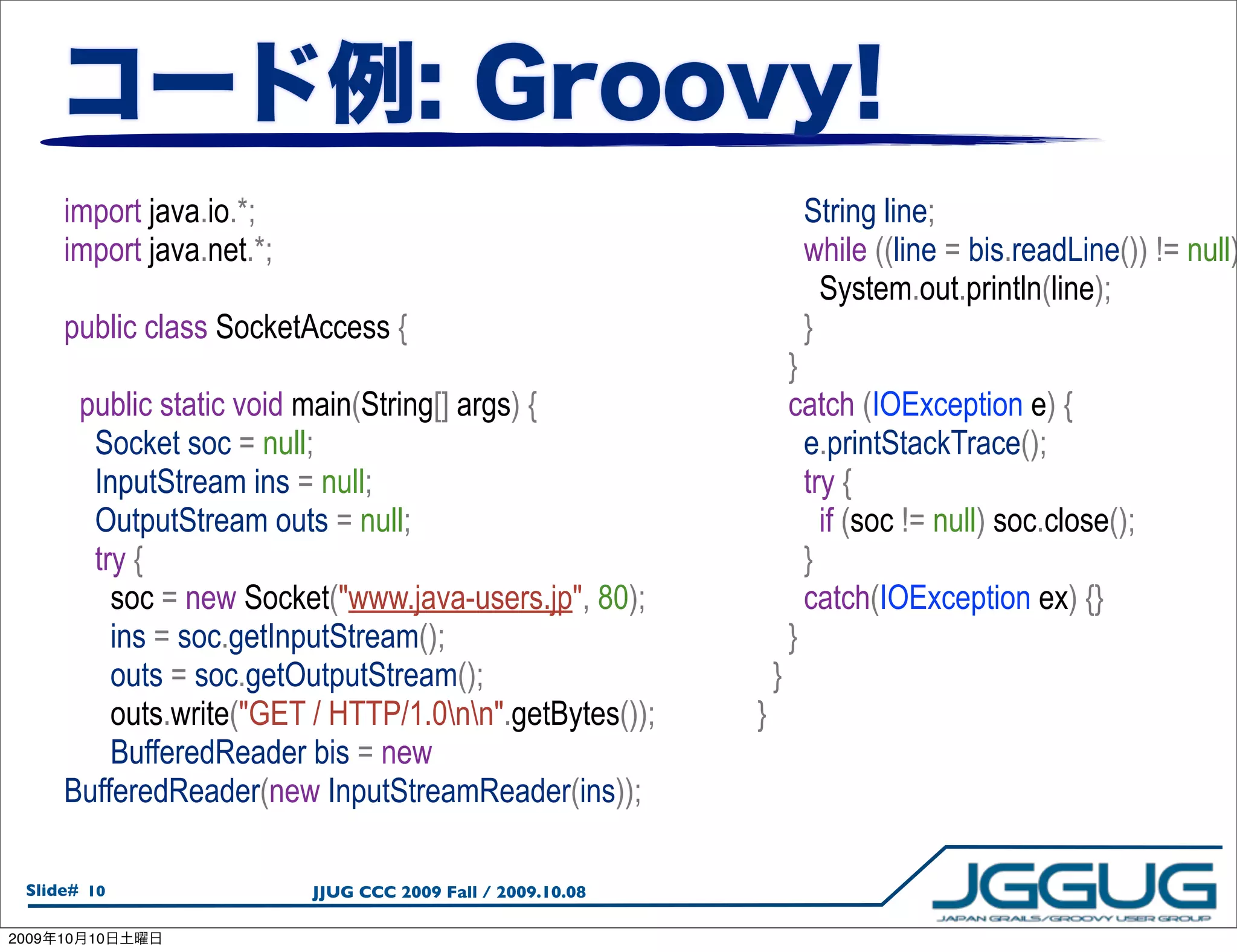import java.io.*;                                               String line;
       import java.net.*;                                              while ((line = bis.readLine()) != null)
                                                                         System.out.println(line);
       public class SocketAccess {                                     }
                                                                      }
        public static void main(String[] args) {                      catch (IOException e) {
         Socket soc = null;                                             e.printStackTrace();
         InputStream ins = null;                                        try {
         OutputStream outs = null;                                        if (soc != null) soc.close();
         try {                                                          }
           soc = new Socket("www.java-users.jp", 80);                   catch(IOException ex) {}
           ins = soc.getInputStream();                                }
           outs = soc.getOutputStream();                          }
           outs.write("GET / HTTP/1.0nn".getBytes());       }
           BufferedReader bis = new
       BufferedReader(new InputStreamReader(ins));

  Slide# 10                 JJUG CCC 2009 Fall / 2009.10.08

2009   10   10
 