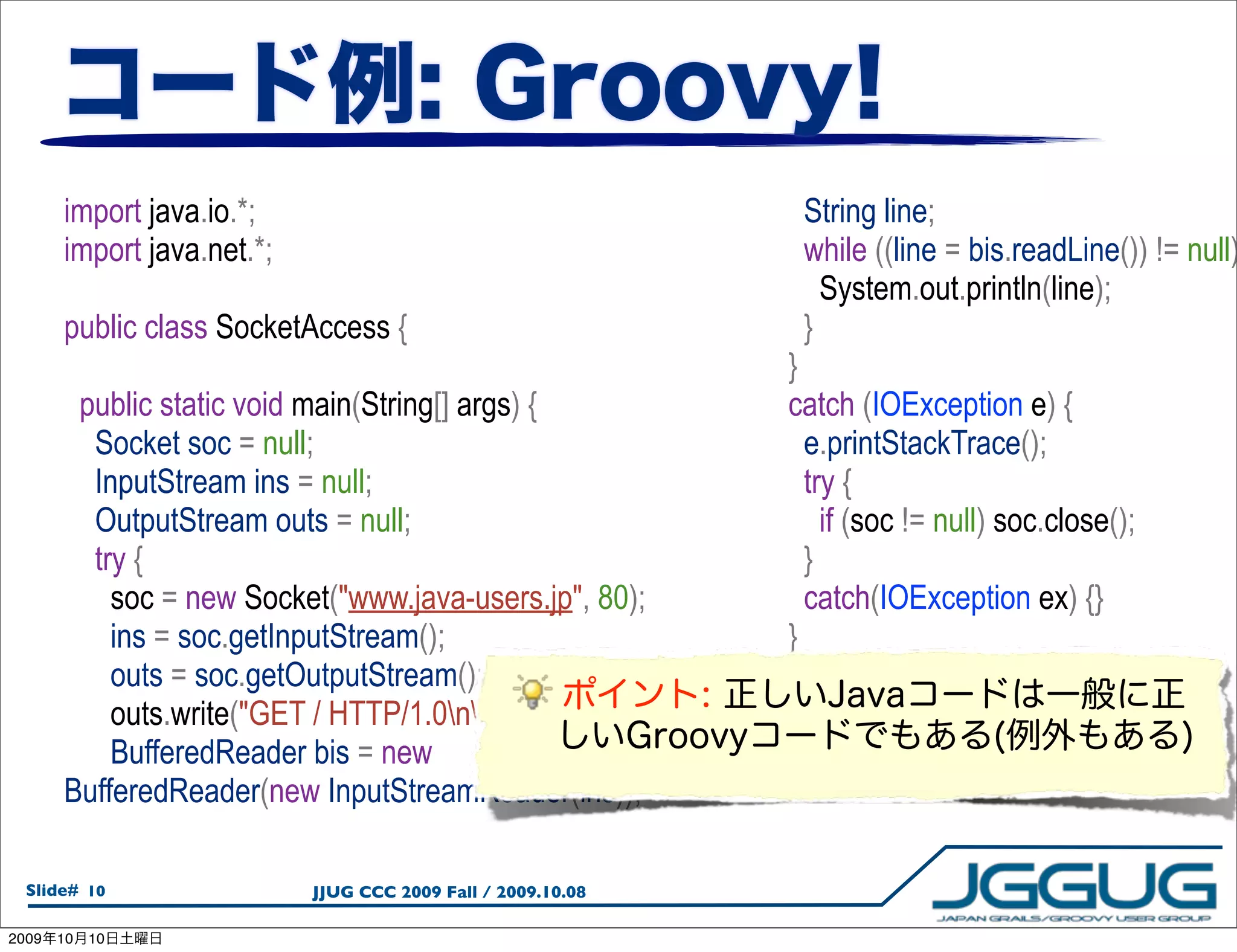 import java.io.*;                                               String line;
       import java.net.*;                                              while ((line = bis.readLine()) != null)
                                                                         System.out.println(line);
       public class SocketAccess {                                     }
                                                                      }
        public static void main(String[] args) {                      catch (IOException e) {
         Socket soc = null;                                             e.printStackTrace();
         InputStream ins = null;                                        try {
         OutputStream outs = null;                                        if (soc != null) soc.close();
         try {                                                          }
           soc = new Socket("www.java-users.jp", 80);                   catch(IOException ex) {}
           ins = soc.getInputStream();                                }
           outs = soc.getOutputStream();                          }
           outs.write("GET / HTTP/1.0nn".getBytes());       }
           BufferedReader bis = new
       BufferedReader(new InputStreamReader(ins));

  Slide# 10                 JJUG CCC 2009 Fall / 2009.10.08

2009   10   10
 