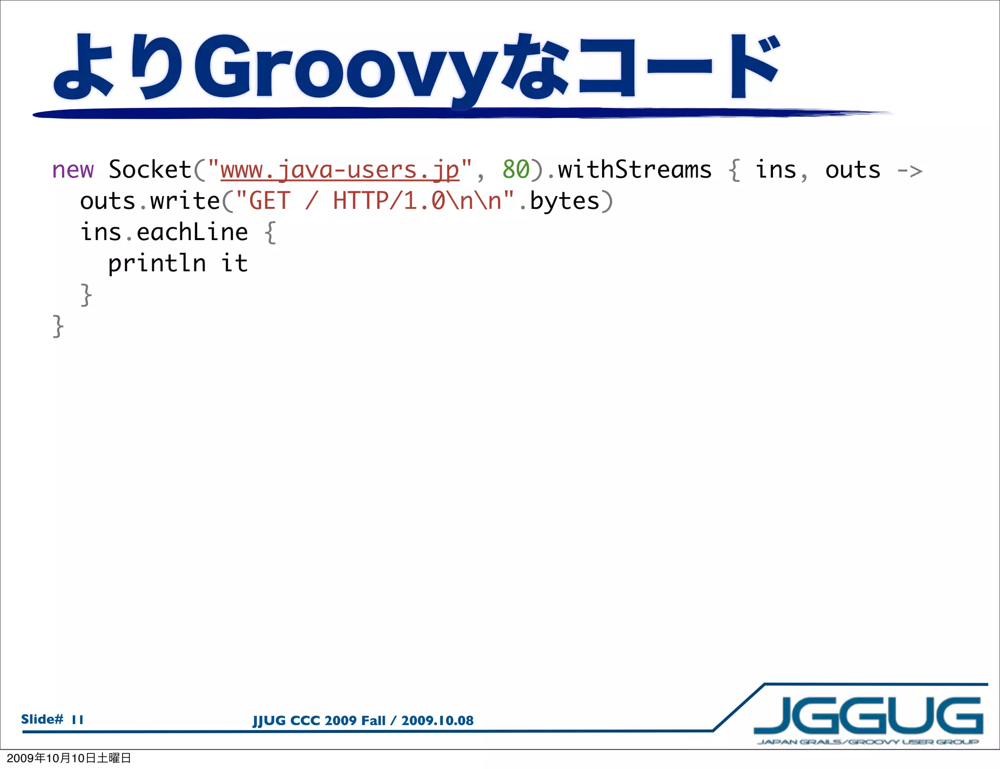 new Socket("www.java-users.jp", 80).withStreams { ins, outs ->
         outs.write("GET / HTTP/1.0nn".bytes)
         ins.eachLine {
           println it
         }
       }




  Slide# 11          JJUG CCC 2009 Fall / 2009.10.08

2009   10   10
 