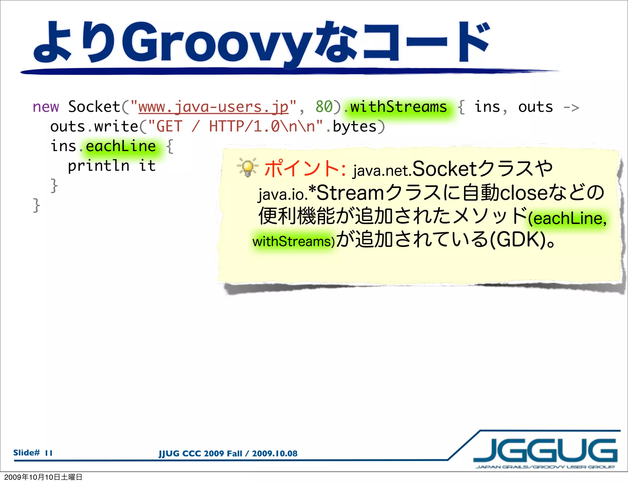 new Socket("www.java-users.jp", 80).withStreams { ins, outs ->
         outs.write("GET / HTTP/1.0nn".bytes)
         ins.eachLine {
           println it
         }
       }




  Slide# 11          JJUG CCC 2009 Fall / 2009.10.08

2009   10   10
 