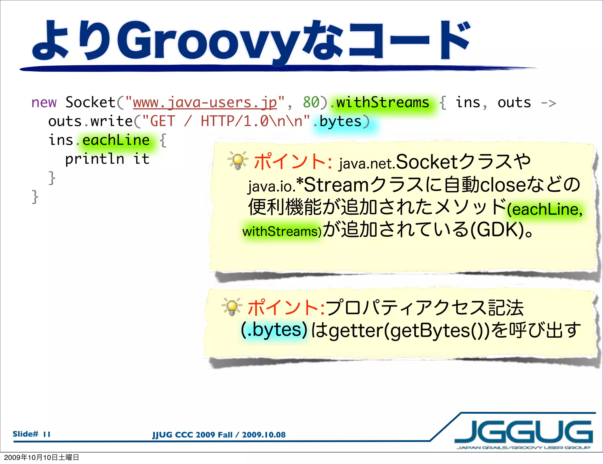 new Socket("www.java-users.jp", 80).withStreams { ins, outs ->
         outs.write("GET / HTTP/1.0nn".bytes)
         ins.eachLine {
           println it
         }
       }




  Slide# 11          JJUG CCC 2009 Fall / 2009.10.08

2009   10   10
 