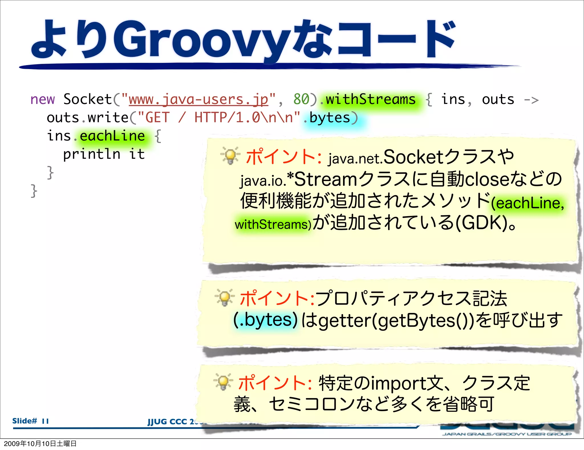 new Socket("www.java-users.jp", 80).withStreams { ins, outs ->
         outs.write("GET / HTTP/1.0nn".bytes)
         ins.eachLine {
           println it
         }
       }




  Slide# 11          JJUG CCC 2009 Fall / 2009.10.08

2009   10   10
 