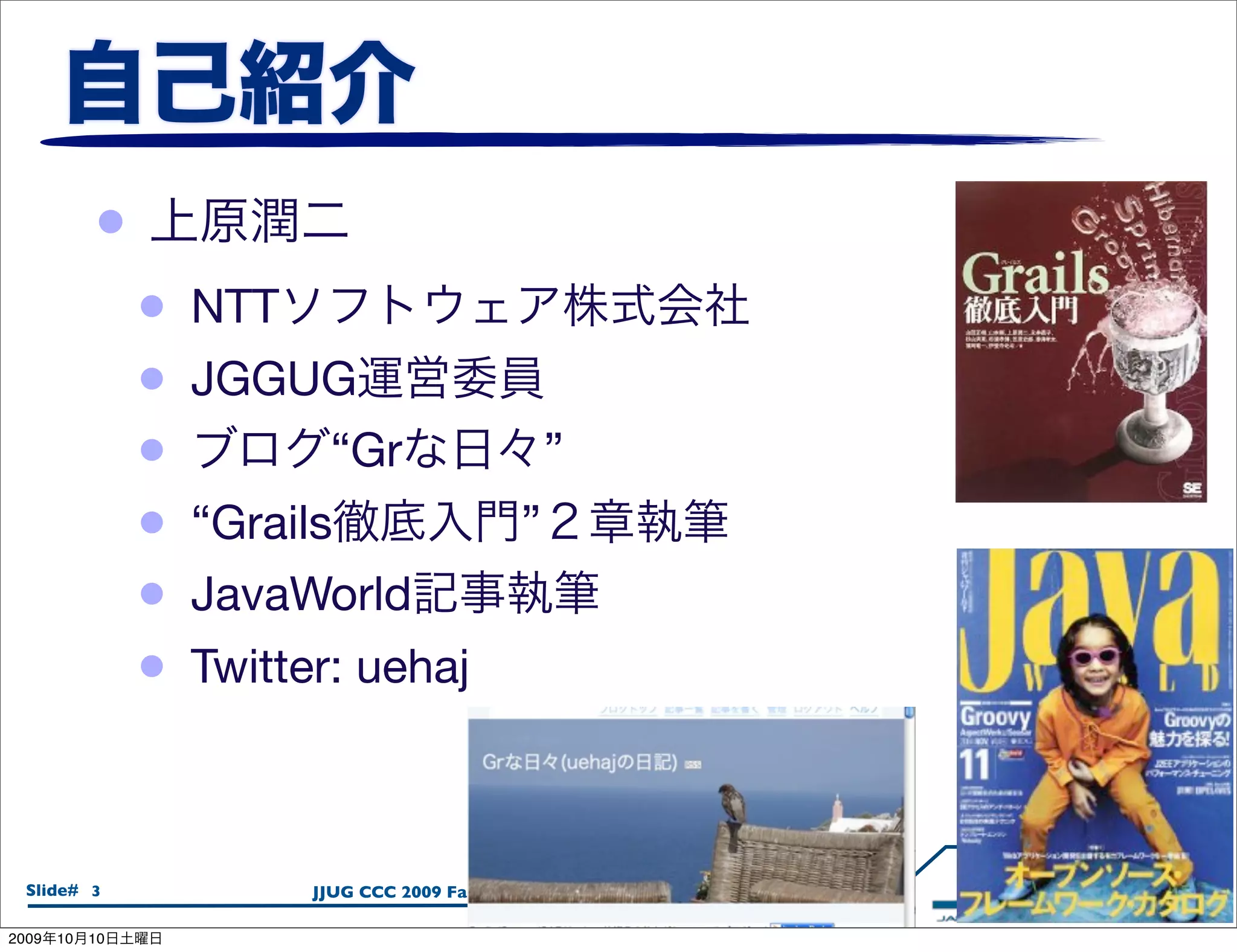 •
                 •   NTT
                 •   JGGUG
                 •           “Gr                      ”
                 •   “Grails                      ”
                 •   JavaWorld
                 •   Twitter: uehaj



  Slide# 3                 JJUG CCC 2009 Fall / 2009.10.08

2009   10   10
 