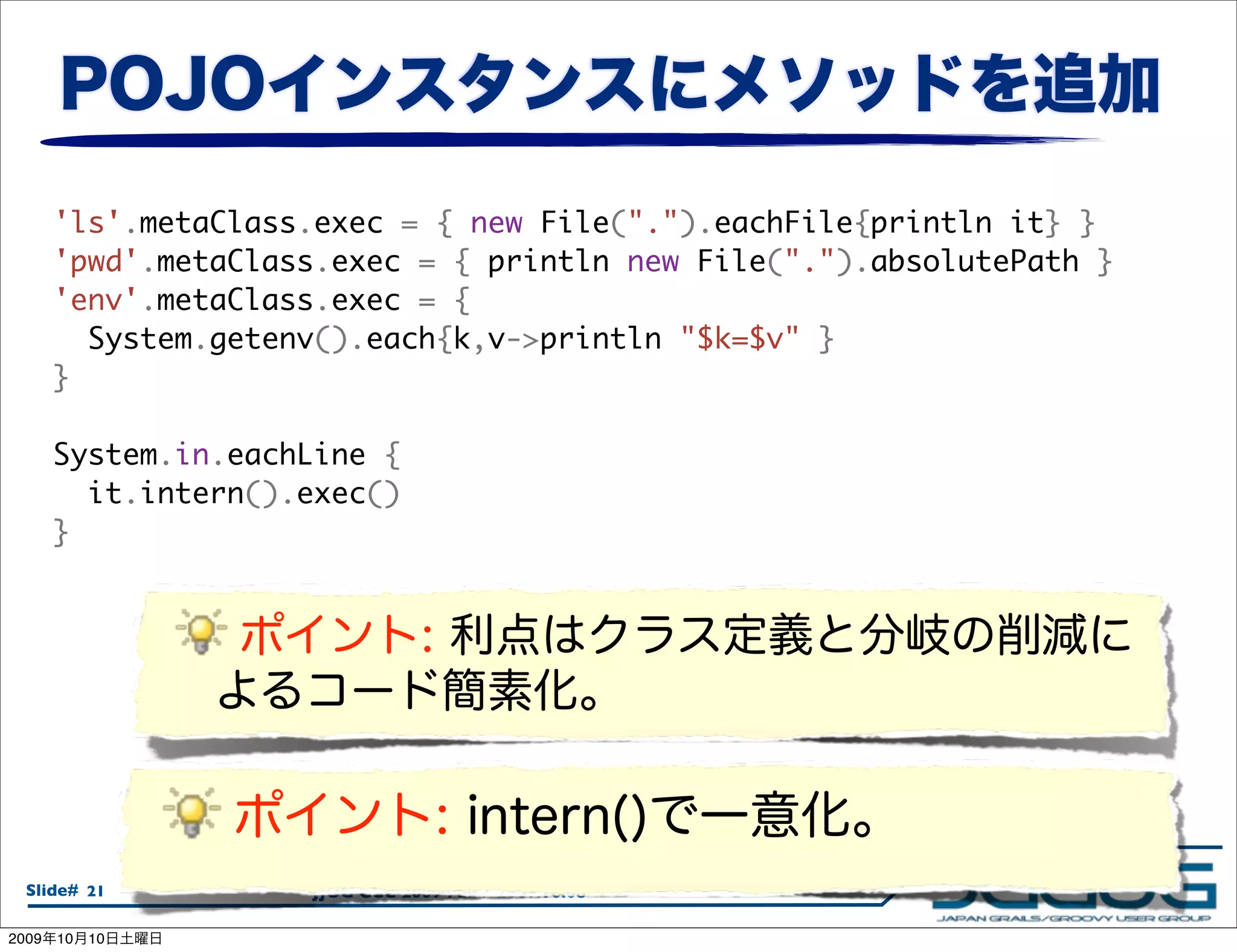 'ls'.metaClass.exec = { new File(".").eachFile{println it} }
       'pwd'.metaClass.exec = { println new File(".").absolutePath }
       'env'.metaClass.exec = {
         System.getenv().each{k,v->println "$k=$v" }
       }

       System.in.eachLine {
         it.intern().exec()
       }




  Slide# 21          JJUG CCC 2009 Fall / 2009.10.08

2009   10   10
 