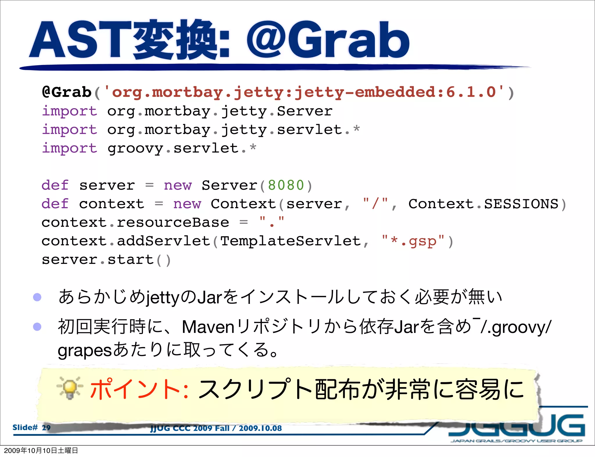 @Grab('org.mortbay.jetty:jetty-embedded:6.1.0')
            import org.mortbay.jetty.Server
            import org.mortbay.jetty.servlet.*
            import groovy.servlet.*

            def server = new Server(8080)
            def context = new Context(server, "/", Context.SESSIONS)
            context.resourceBase = "."
            context.addServlet(TemplateServlet, "*.gsp")
            server.start()

        •                 jetty      Jar
        •                         Maven                     Jar   ‾/.groovy/
                 grapes



  Slide# 29               JJUG CCC 2009 Fall / 2009.10.08

2009   10   10
 