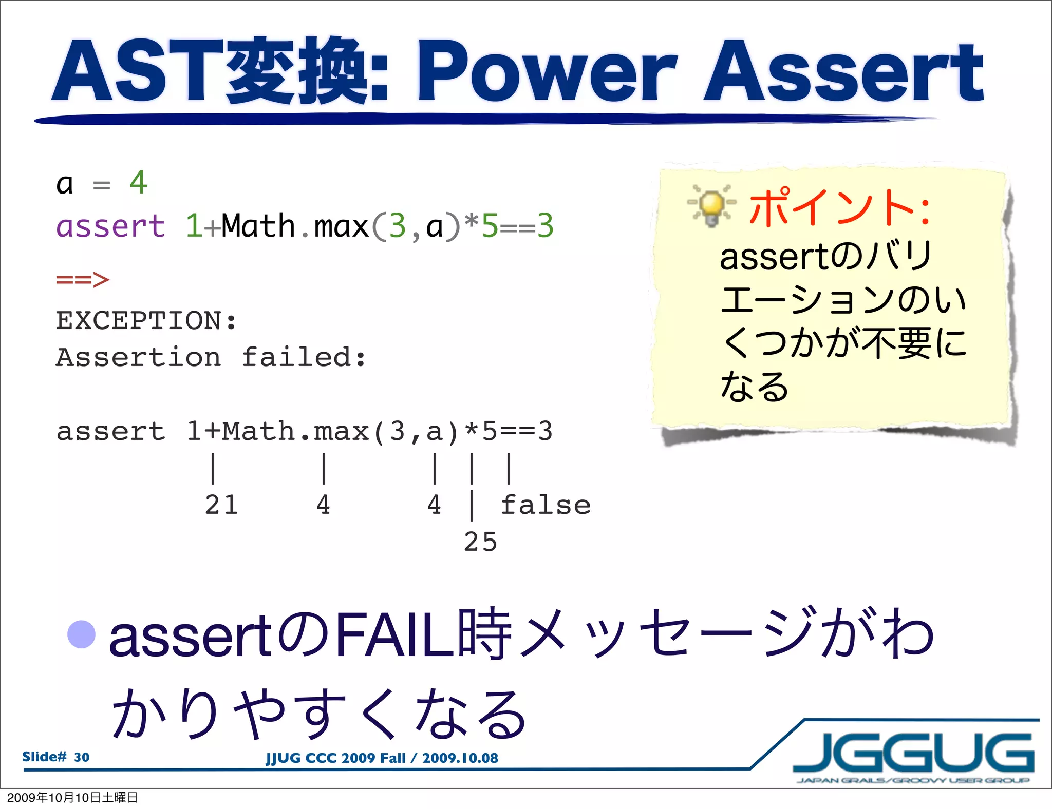a = 4
        assert 1+Math.max(3,a)*5==3
        ==>
        EXCEPTION:
        Assertion failed:

        assert 1+Math.max(3,a)*5==3
                |     |     | | |
                21    4     4 | false
                              25


        • assert            FAIL
  Slide# 30        JJUG CCC 2009 Fall / 2009.10.08

2009   10   10
 