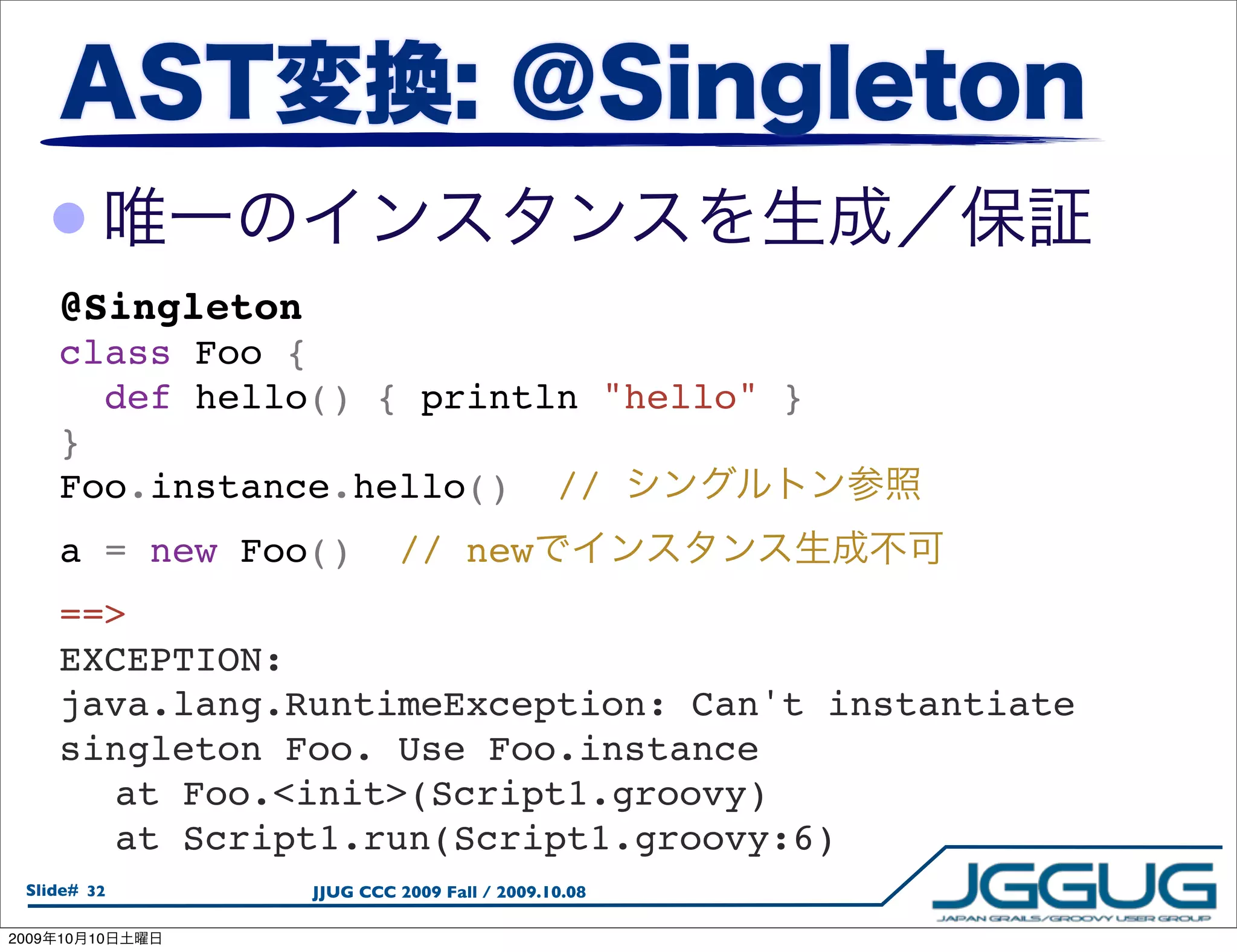 •
       @Singleton
       class Foo {
          def hello() { println "hello" }
       }
       Foo.instance.hello()  //
       a = new Foo()  // new
       ==>
       EXCEPTION:
       java.lang.RuntimeException: Can't instantiate
       singleton Foo. Use Foo.instance
       
 at Foo.<init>(Script1.groovy)
       
 at Script1.run(Script1.groovy:6)
  Slide# 32         JJUG CCC 2009 Fall / 2009.10.08

2009   10   10
 