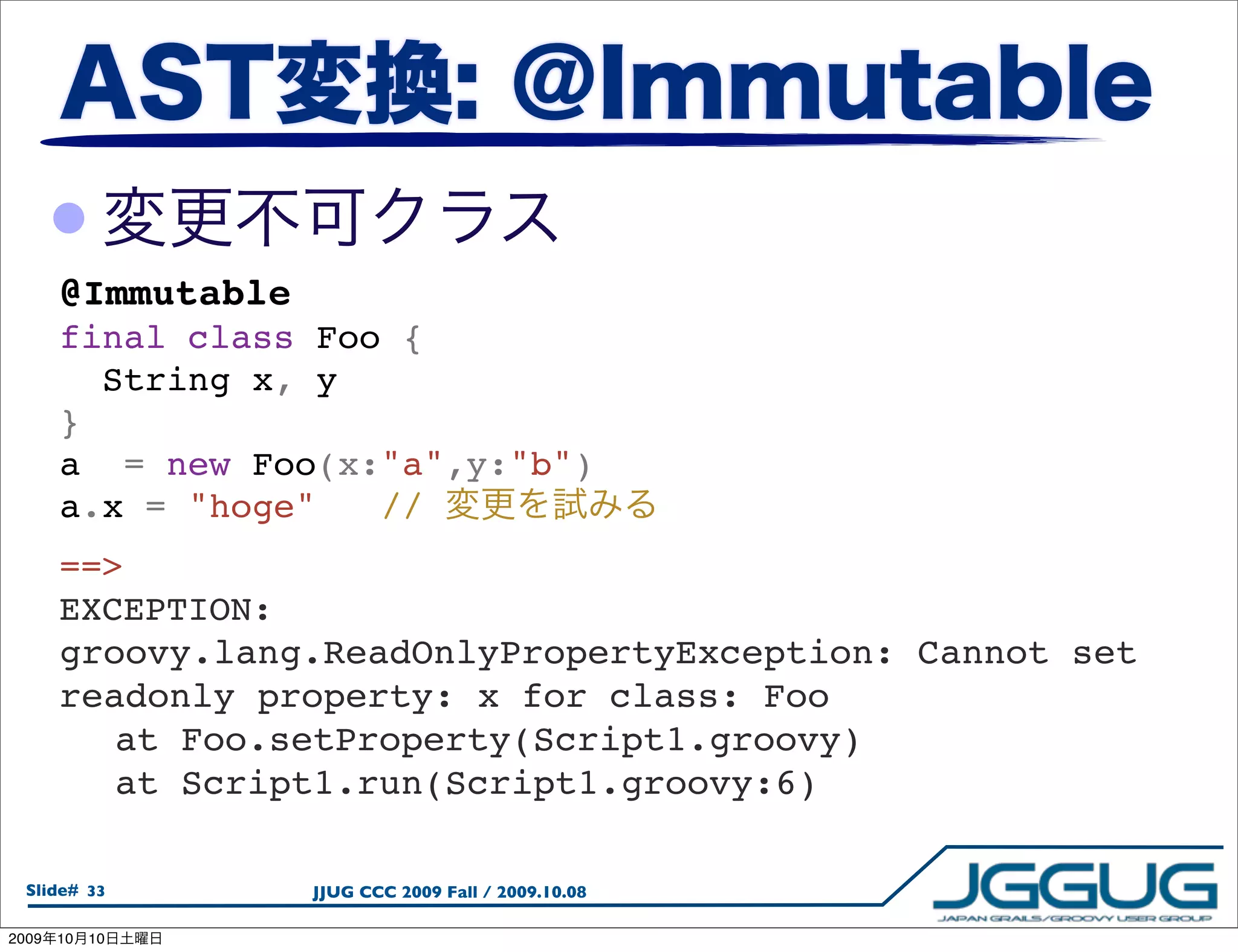•
       @Immutable
       final class Foo {
         String x, y
       }
       a  = new Foo(x:"a",y:"b")
       a.x = "hoge"  //
       ==>
       EXCEPTION:
       groovy.lang.ReadOnlyPropertyException: Cannot set
       readonly property: x for class: Foo
       
 at Foo.setProperty(Script1.groovy)
       
 at Script1.run(Script1.groovy:6)

  Slide# 33         JJUG CCC 2009 Fall / 2009.10.08

2009   10   10
 