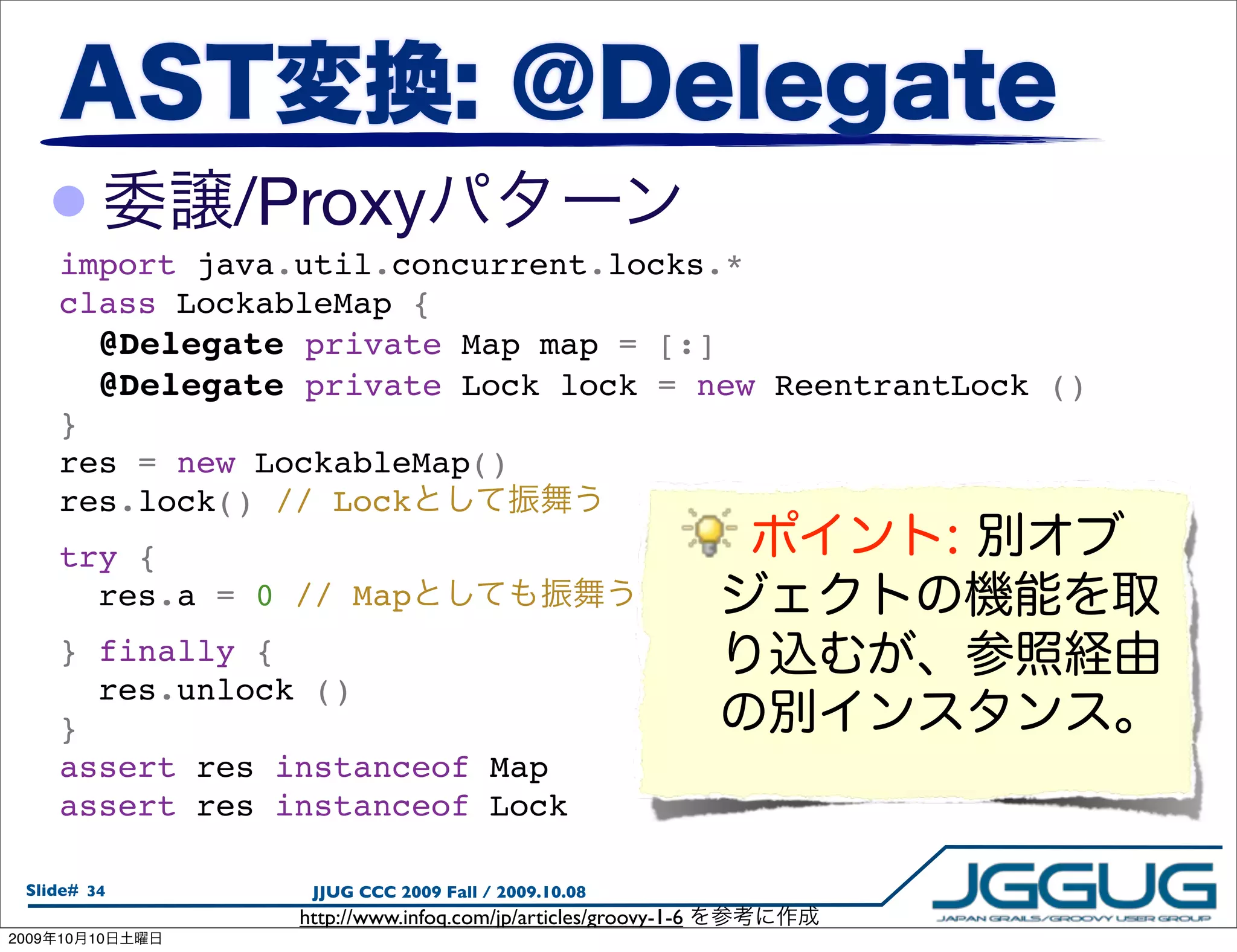 •         /Proxy
       import java.util.concurrent.locks.*
       class LockableMap {
         @Delegate private Map map = [:]
         @Delegate private Lock lock = new ReentrantLock ()
       }
       res = new LockableMap()
       res.lock() // Lock
       try {
         res.a = 0 // Map
       } finally {
         res.unlock ()
       }
       assert res instanceof Map
       assert res instanceof Lock

  Slide# 34         JJUG CCC 2009 Fall / 2009.10.08
                   http://www.infoq.com/jp/articles/groovy-1-6
2009   10   10
 