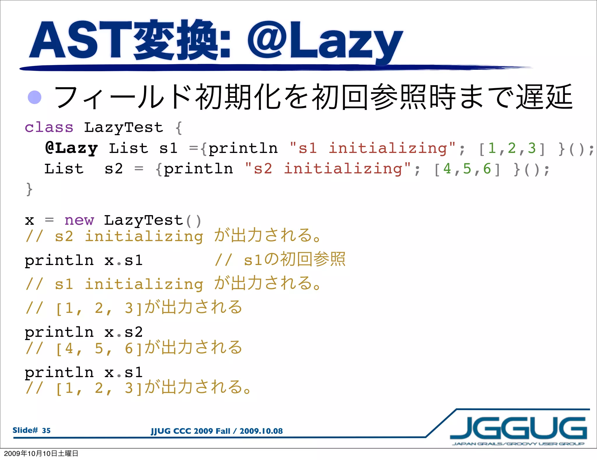 •
       class LazyTest {
         @Lazy List s1 ={println "s1 initializing"; [1,2,3] }();
         List  s2 = {println "s2 initializing"; [4,5,6] }();
       }
       x = new LazyTest()
       // s2 initializing
       println x.s1       // s1
       // s1 initializing
       // [1, 2, 3]
       println x.s2
       // [4, 5, 6]
       println x.s1
       // [1, 2, 3]

  Slide# 35        JJUG CCC 2009 Fall / 2009.10.08

2009   10   10
 
