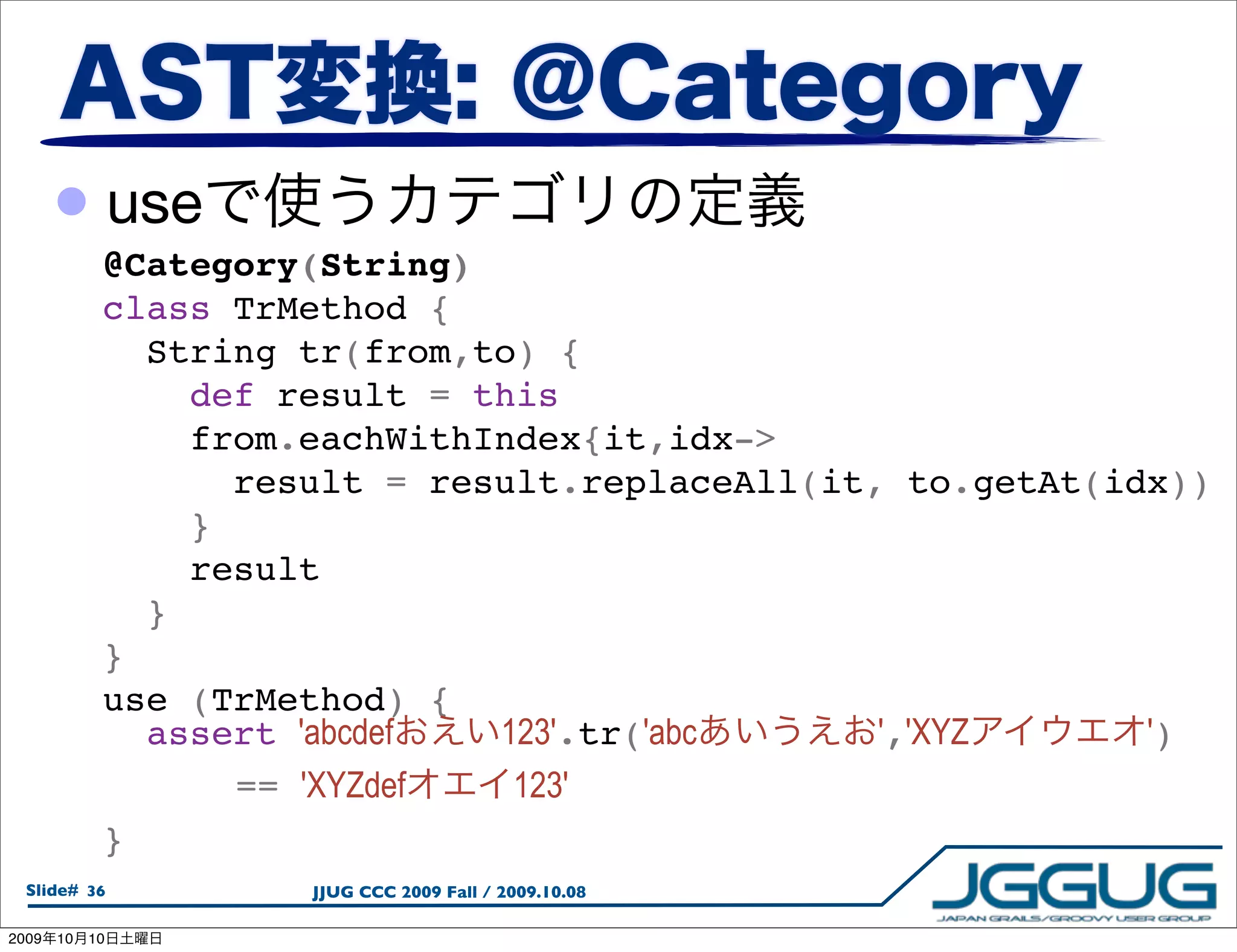 • use
             @Category(String)
             class TrMethod {
               String tr(from,to) {
                 def result = this
                 from.eachWithIndex{it,idx->
                   result = result.replaceAll(it, to.getAt(idx))
                 }
                 result
               }
             }
             use (TrMethod) {
               assert 'abcdef  123'.tr('abc      ','XYZ      ')
               

  == 'XYZdef   123'
             }
  Slide# 36           JJUG CCC 2009 Fall / 2009.10.08

2009   10   10
 