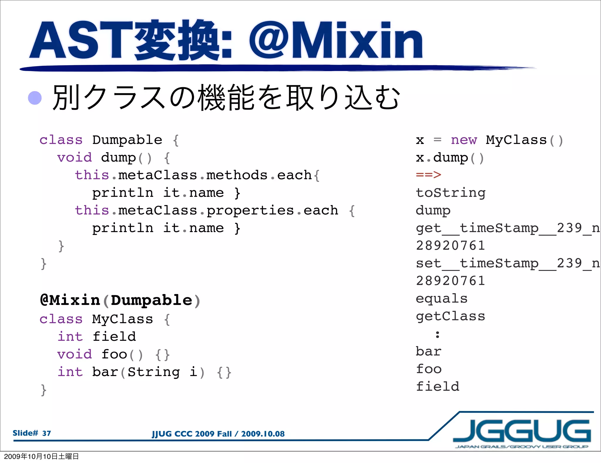 •
            class Dumpable {                              x = new MyClass()
              void dump() {                               x.dump()
                this.metaClass.methods.each{              ==>
                  println it.name }                       toString
                this.metaClass.properties.each {          dump
                  println it.name }                       get__timeStamp__239_ne
              }                                           28920761
            }                                             set__timeStamp__239_ne
                                                          28920761
            @Mixin(Dumpable)                              equals
            class MyClass {                               getClass
              int field                                     :
              void foo() {}                               bar
              int bar(String i) {}                        foo
            }                                             field


  Slide# 37             JJUG CCC 2009 Fall / 2009.10.08

2009   10   10
 
