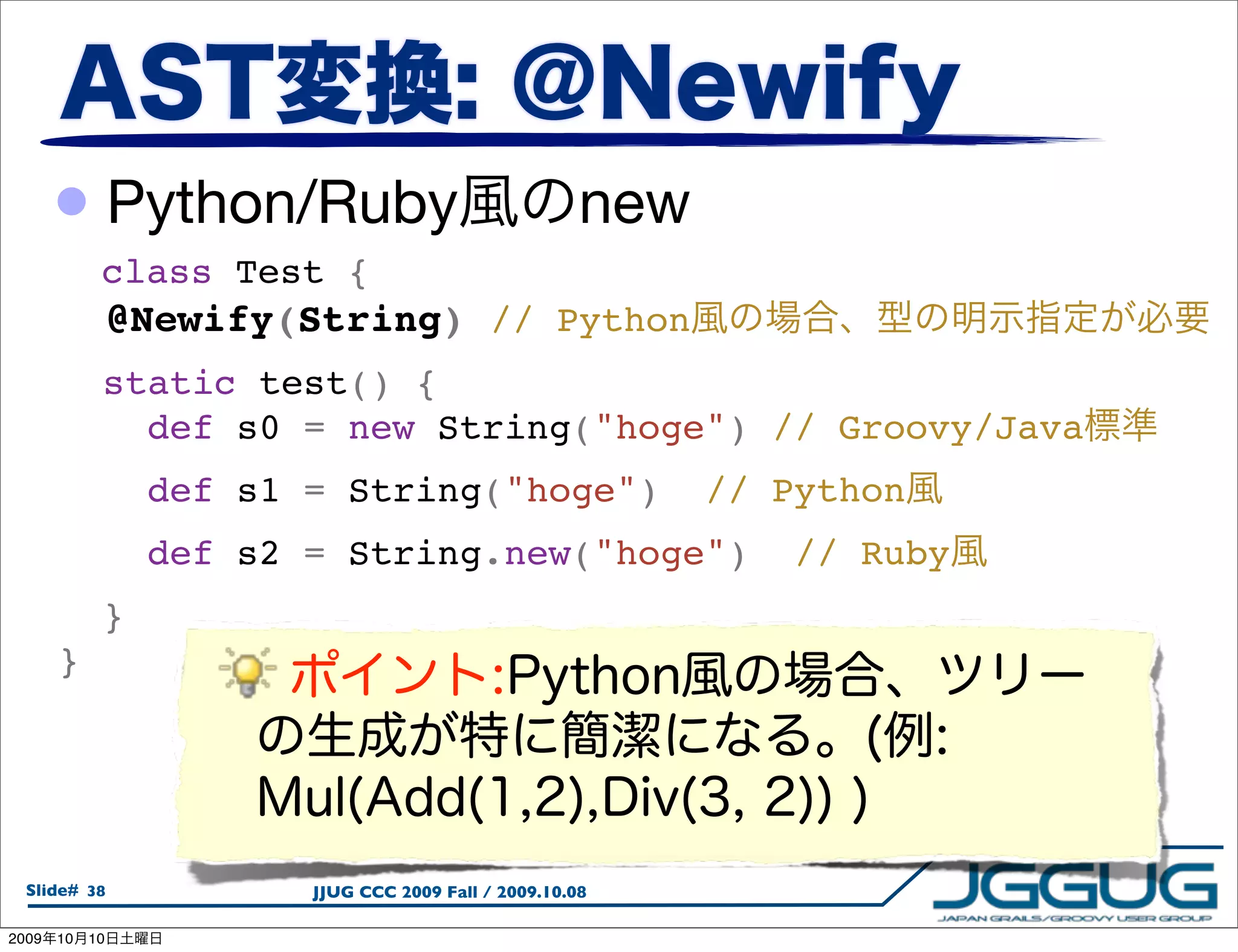 • Python/Ruby                                new
             class Test {
         @Newify(String) // Python
         static test() {
           def s0 = new String("hoge") // Groovy/Java
           def s1 = String("hoge")  // Python
           def s2 = String.new("hoge")  // Ruby
         }
       }




  Slide# 38           JJUG CCC 2009 Fall / 2009.10.08

2009   10   10
 