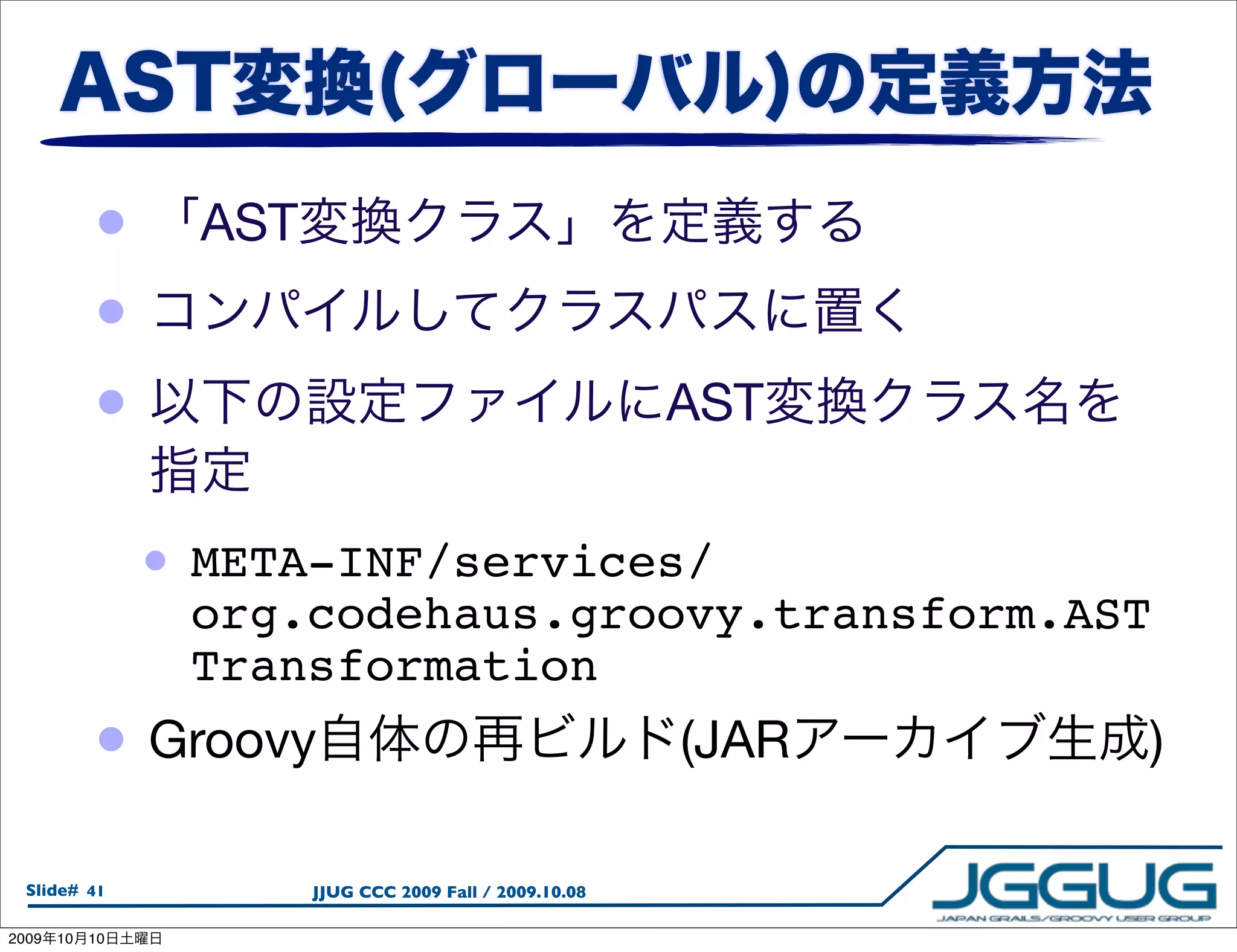 •      AST
            •
            •                                              AST


                 • META-INF/services/
                  org.codehaus.groovy.transform.AST
                  Transformation
            •    Groovy                                    (JAR   )

  Slide# 41              JJUG CCC 2009 Fall / 2009.10.08

2009   10   10
 
