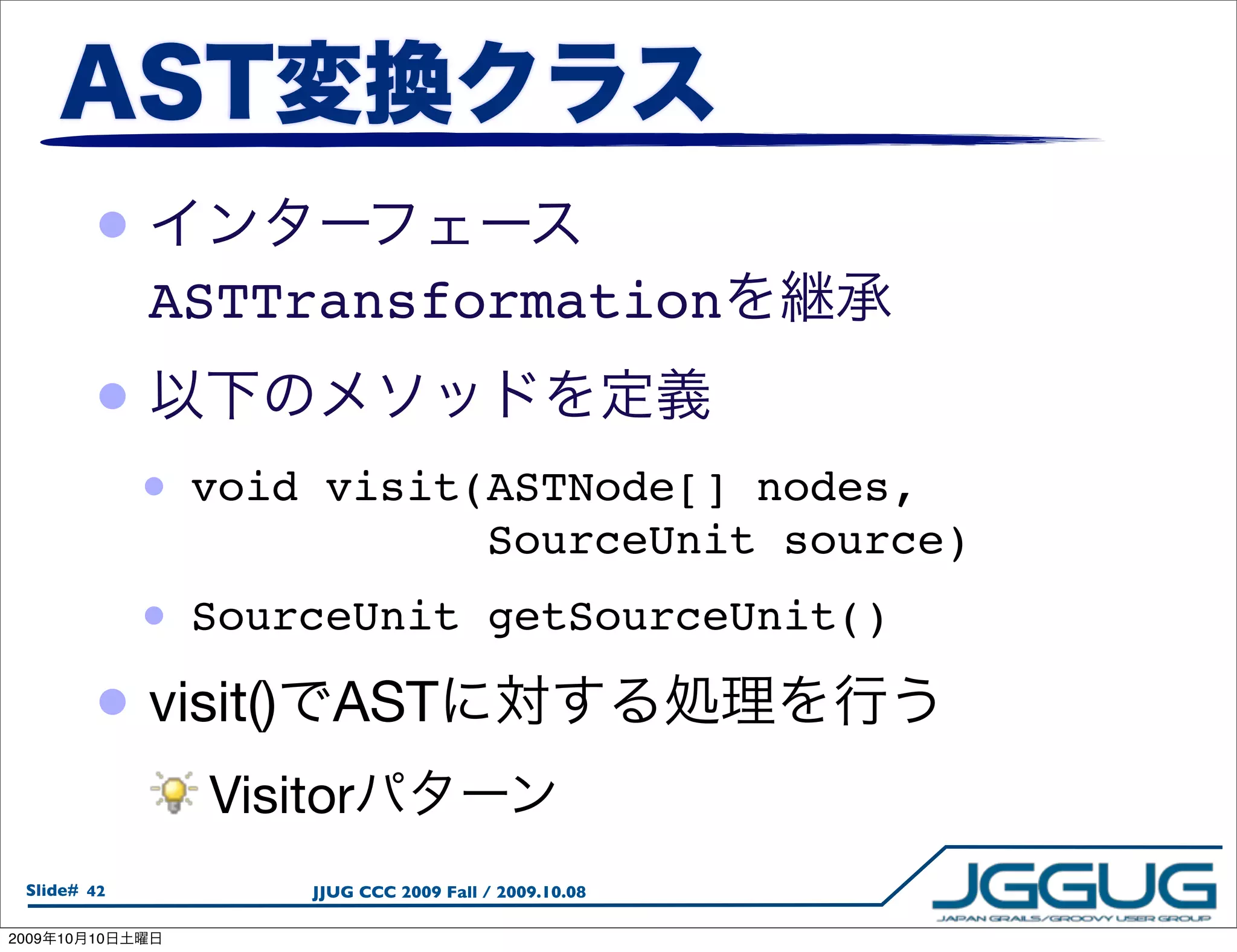 •
                 ASTTransformation
            •
                 •   void visit(ASTNode[] nodes,
                                SourceUnit source)
             • SourceUnit                   getSourceUnit()

            • visit() AST
                     Visitor
  Slide# 42              JJUG CCC 2009 Fall / 2009.10.08

2009   10   10
 