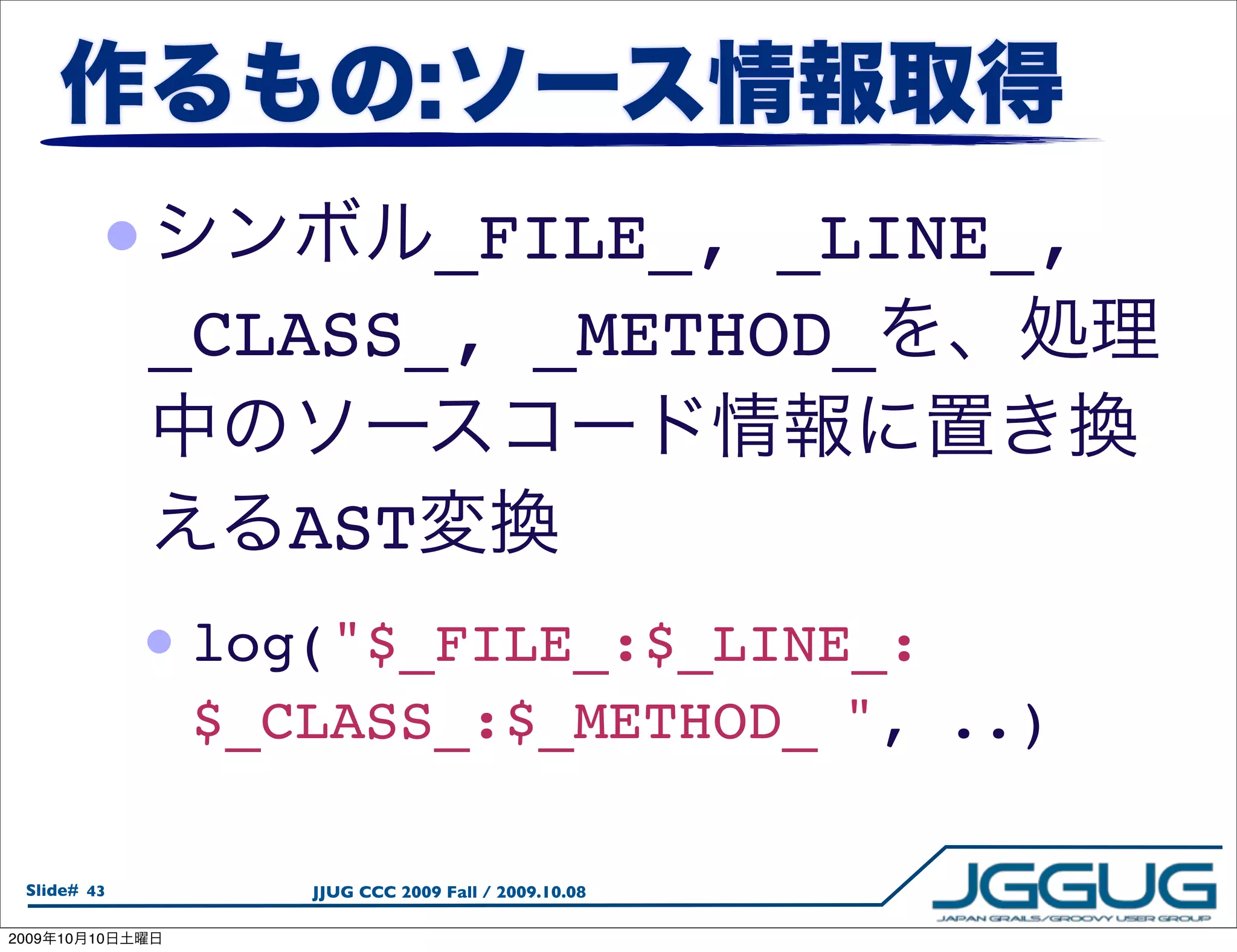 •           _FILE_, _LINE_,
                 _CLASS_, _METHOD_

                     AST
                 • log("$_FILE_:$_LINE_:
                  $_CLASS_:$_METHOD_
", ..)

  Slide# 43           JJUG CCC 2009 Fall / 2009.10.08

2009   10   10
 