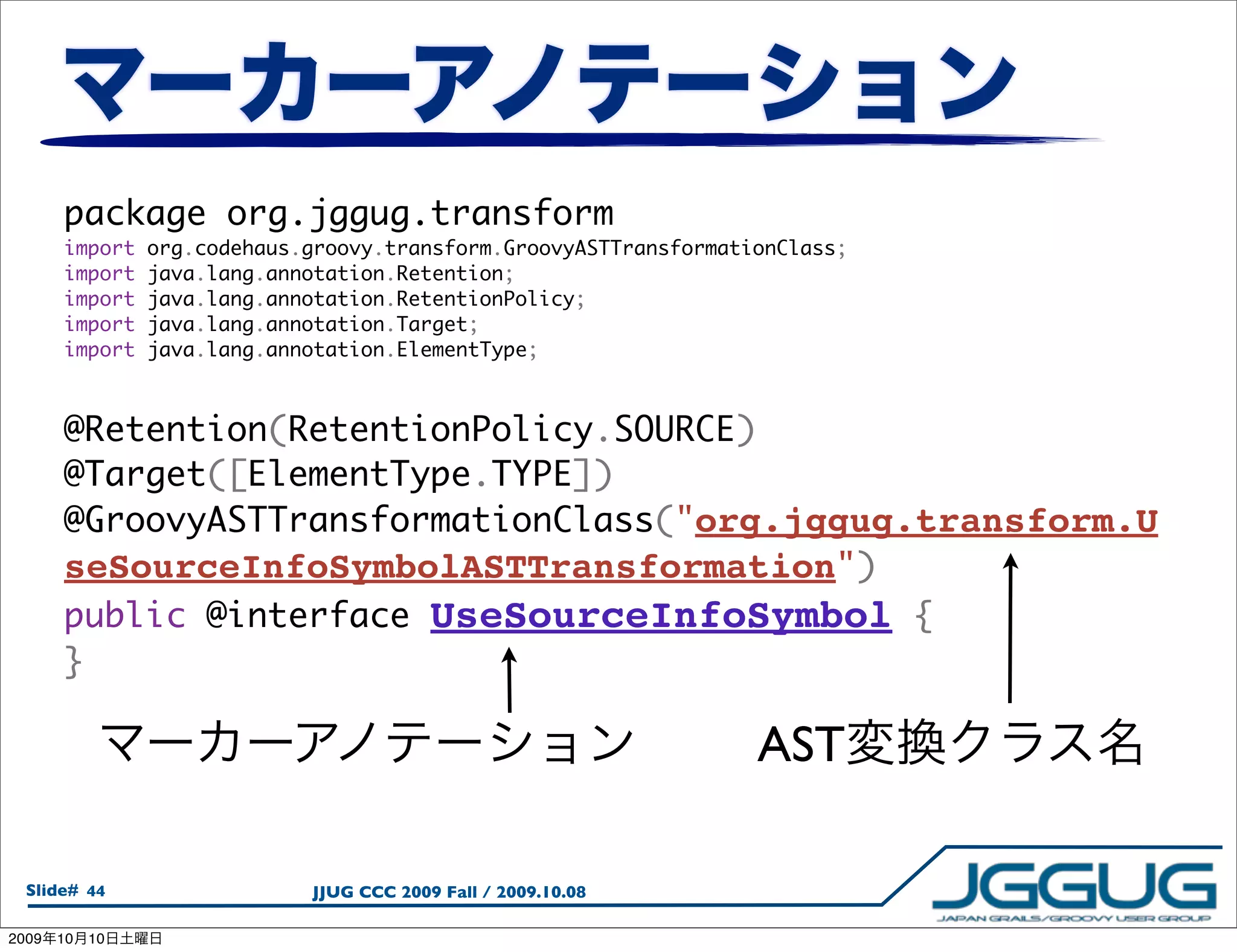 package org.jggug.transform
       import    org.codehaus.groovy.transform.GroovyASTTransformationClass;
       import    java.lang.annotation.Retention;
       import    java.lang.annotation.RetentionPolicy;
       import    java.lang.annotation.Target;
       import    java.lang.annotation.ElementType;



       @Retention(RetentionPolicy.SOURCE)
       @Target([ElementType.TYPE])
       @GroovyASTTransformationClass("org.jggug.transform.U
       seSourceInfoSymbolASTTransformation")
       public @interface UseSourceInfoSymbol {
       }

                                                                    AST

  Slide# 44                   JJUG CCC 2009 Fall / 2009.10.08

2009   10   10
 