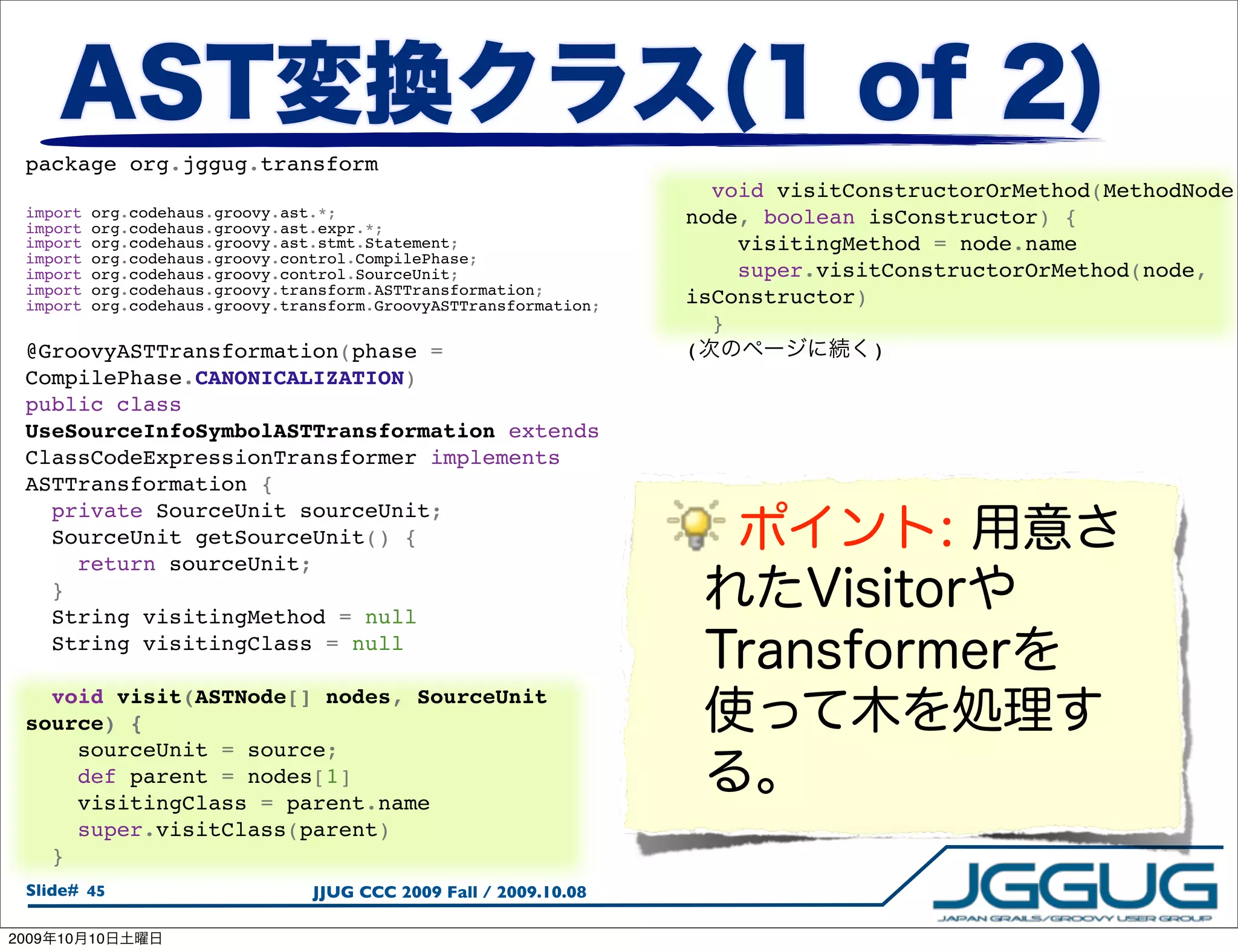 package org.jggug.transform
                                                                       void visitConstructorOrMethod(MethodNode
  import    org.codehaus.groovy.ast.*;                               node, boolean isConstructor) {
  import    org.codehaus.groovy.ast.expr.*;
  import    org.codehaus.groovy.ast.stmt.Statement;                      visitingMethod = node.name
  import    org.codehaus.groovy.control.CompilePhase;
  import    org.codehaus.groovy.control.SourceUnit;                      super.visitConstructorOrMethod(node,
  import    org.codehaus.groovy.transform.ASTTransformation;
  import    org.codehaus.groovy.transform.GroovyASTTransformation;   isConstructor)
                                                                       }
  @GroovyASTTransformation(phase =                                   (              )
  CompilePhase.CANONICALIZATION)
  public class
  UseSourceInfoSymbolASTTransformation extends
  ClassCodeExpressionTransformer implements
  ASTTransformation {
    private SourceUnit sourceUnit;
    SourceUnit getSourceUnit() {
      return sourceUnit;
    }
    String visitingMethod = null
    String visitingClass = null

    void visit(ASTNode[] nodes, SourceUnit
  source) {
      sourceUnit = source;
      def parent = nodes[1]
      visitingClass = parent.name
      super.visitClass(parent)
    }
  Slide# 45                        JJUG CCC 2009 Fall / 2009.10.08

2009   10   10
 