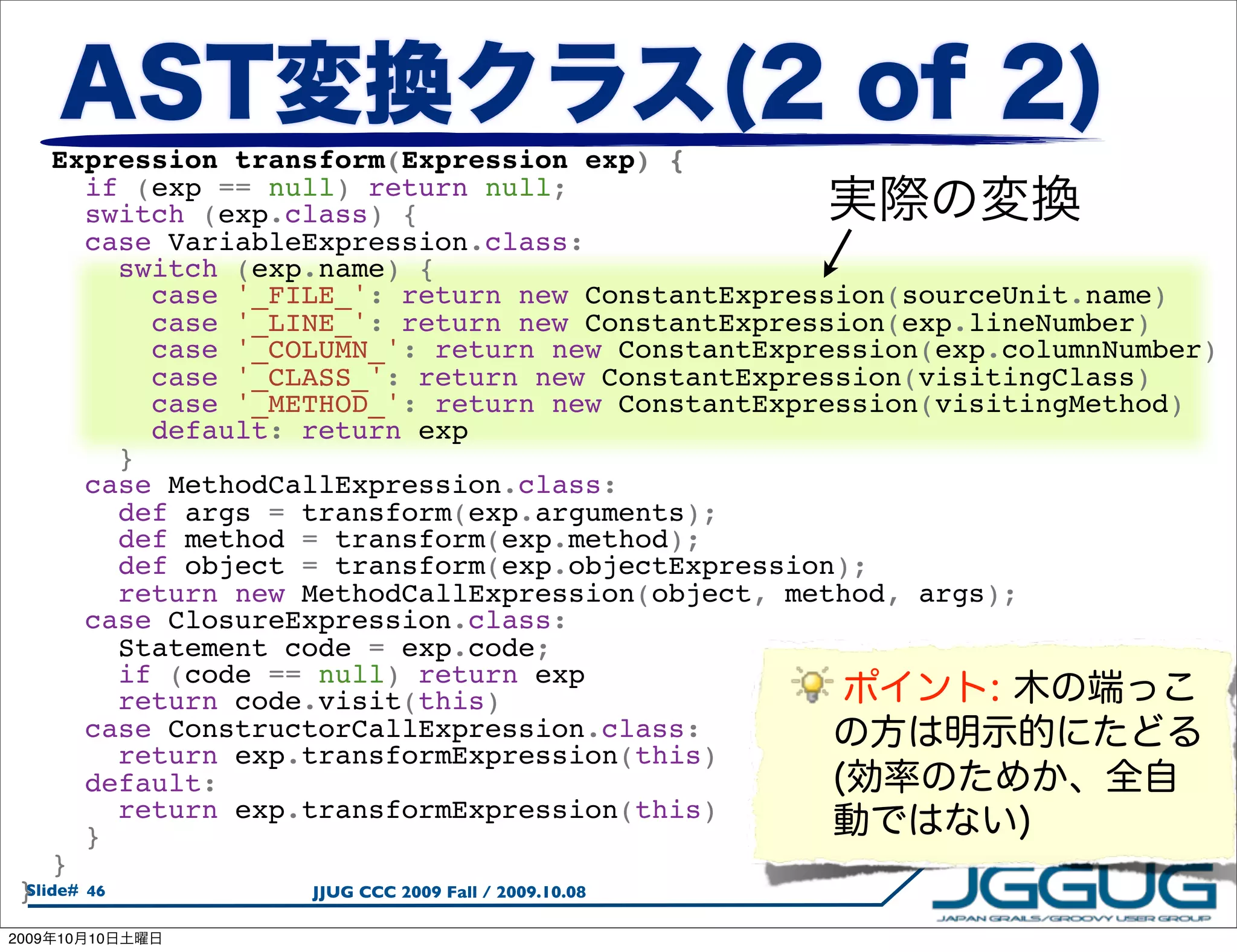   Expression transform(Expression exp) {
     if (exp == null) return null;
     switch (exp.class) {
     case VariableExpression.class:
       switch (exp.name) {
         case '_FILE_': return new ConstantExpression(sourceUnit.name)
         case '_LINE_': return new ConstantExpression(exp.lineNumber)
         case '_COLUMN_': return new ConstantExpression(exp.columnNumber)
         case '_CLASS_': return new ConstantExpression(visitingClass)
         case '_METHOD_': return new ConstantExpression(visitingMethod)
         default: return exp
       }
     case MethodCallExpression.class:
       def args = transform(exp.arguments);
       def method = transform(exp.method);
       def object = transform(exp.objectExpression);
       return new MethodCallExpression(object, method, args);
     case ClosureExpression.class:
       Statement code = exp.code;
       if (code == null) return exp
       return code.visit(this)
     case ConstructorCallExpression.class:
       return exp.transformExpression(this)
     default:
       return exp.transformExpression(this)
     }
   }
 }
 Slide# 46         JJUG CCC 2009 Fall / 2009.10.08

2009   10   10
 
