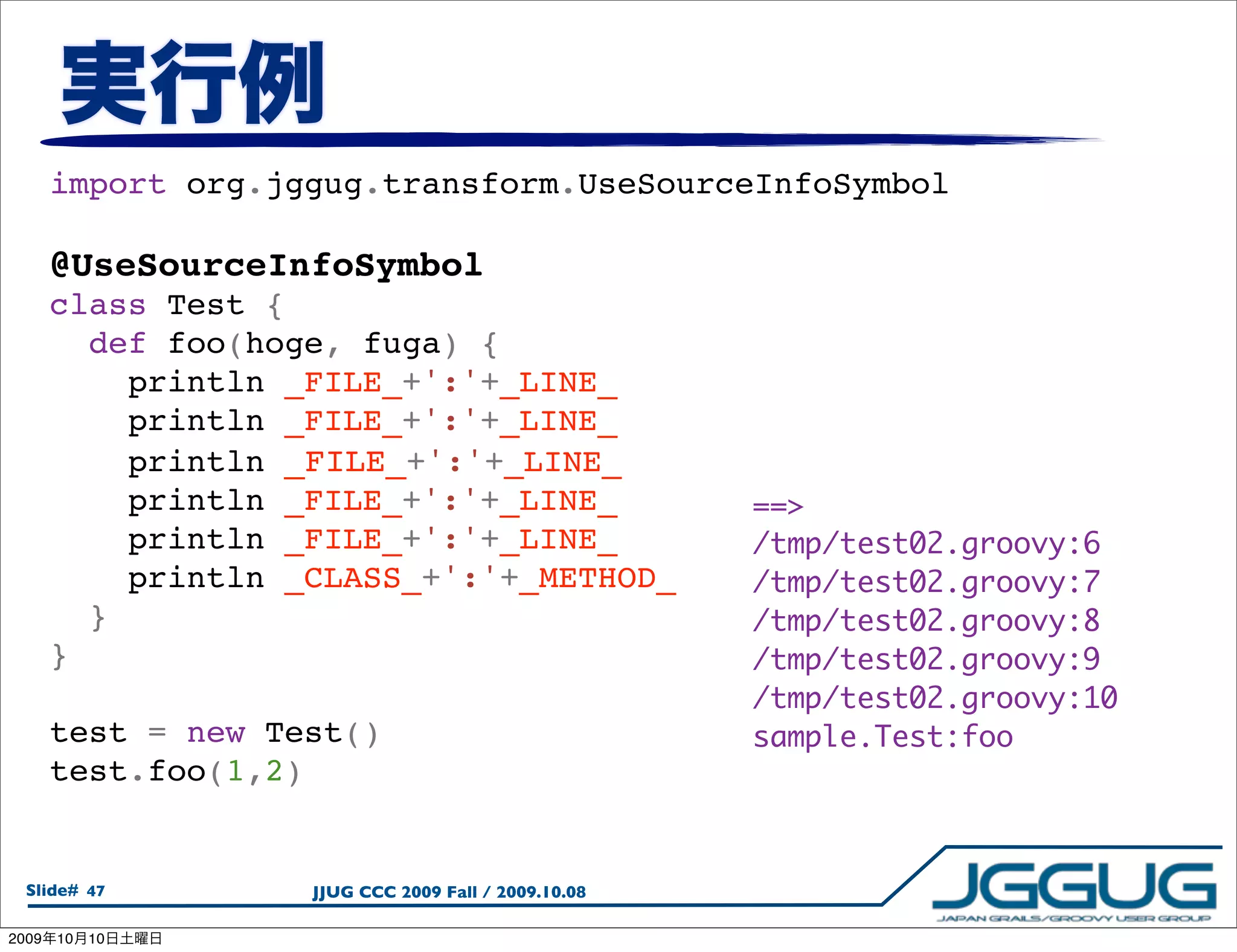 import org.jggug.transform.UseSourceInfoSymbol

       @UseSourceInfoSymbol
       class Test {
         def foo(hoge, fuga) {
           println _FILE_+':'+_LINE_
           println _FILE_+':'+_LINE_
           println _FILE_+':'+_LINE_
           println _FILE_+':'+_LINE_                  ==>
           println _FILE_+':'+_LINE_                  /tmp/test02.groovy:6
           println _CLASS_+':'+_METHOD_               /tmp/test02.groovy:7
         }                                            /tmp/test02.groovy:8
       }                                              /tmp/test02.groovy:9
                                                      /tmp/test02.groovy:10
       test = new Test()                              sample.Test:foo
       test.foo(1,2)


  Slide# 47         JJUG CCC 2009 Fall / 2009.10.08

2009   10   10
 