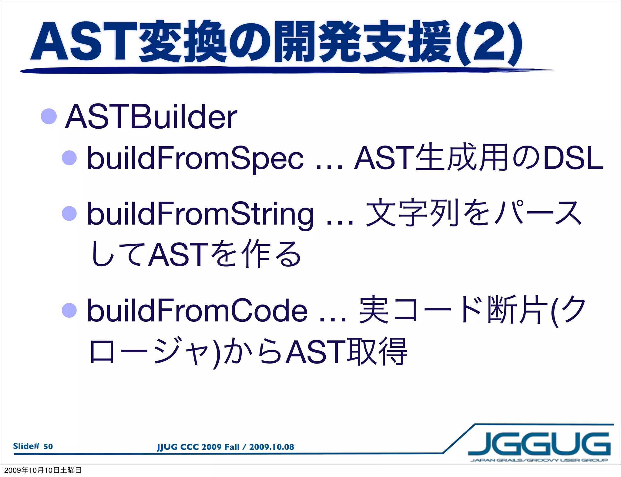 • ASTBuilder
                 • buildFromSpec … AST                   DSL
                 • buildFromString …
                      AST
                 • buildFromCode …                       (
                                  )                AST

  Slide# 50           JJUG CCC 2009 Fall / 2009.10.08

2009   10   10
 
