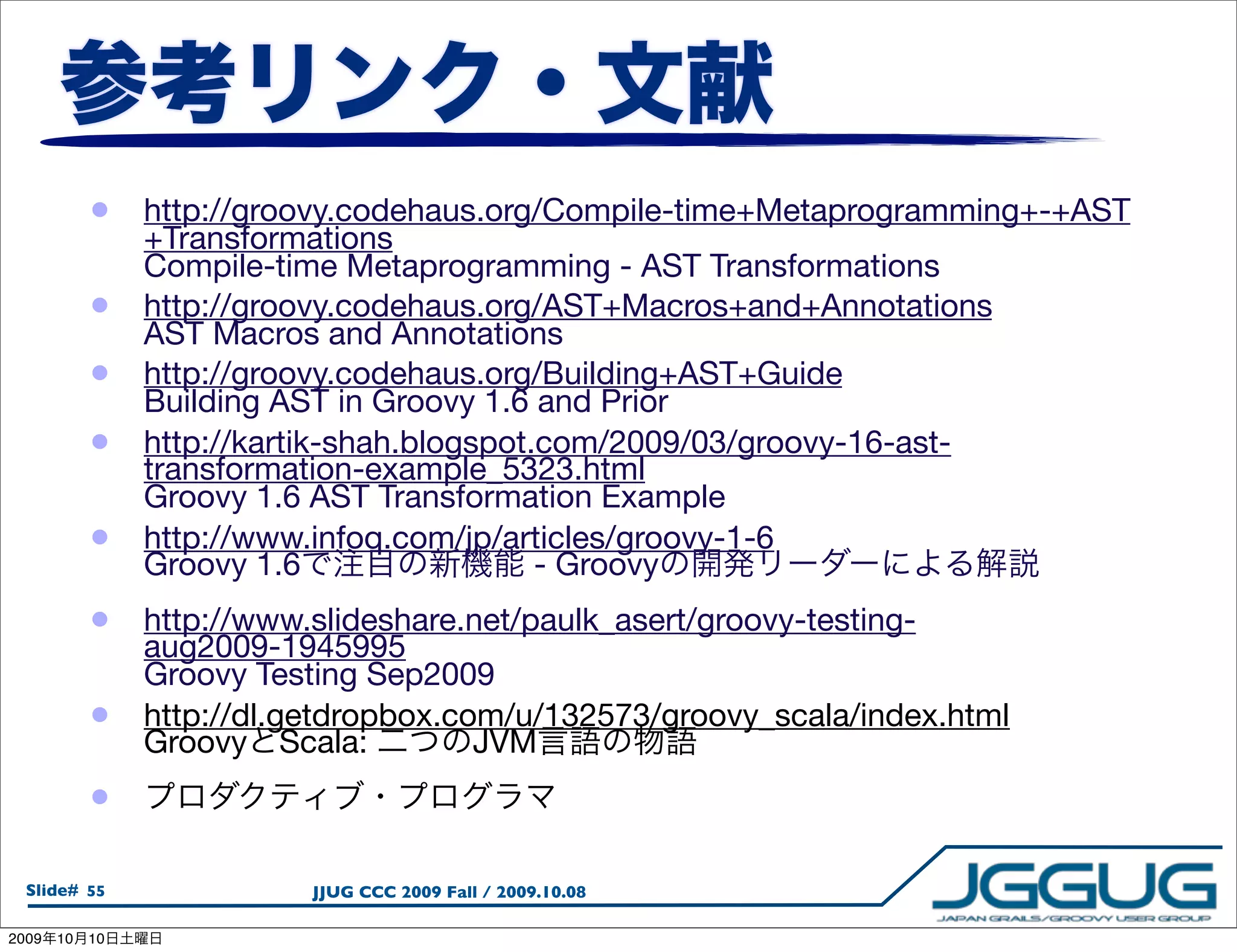 •    http://groovy.codehaus.org/Compile-time+Metaprogramming+-+AST
                 +Transformations
                 Compile-time Metaprogramming - AST Transformations
            •    http://groovy.codehaus.org/AST+Macros+and+Annotations
                 AST Macros and Annotations
            •    http://groovy.codehaus.org/Building+AST+Guide
                 Building AST in Groovy 1.6 and Prior
            •    http://kartik-shah.blogspot.com/2009/03/groovy-16-ast-
                 transformation-example_5323.html
                 Groovy 1.6 AST Transformation Example
            •    http://www.infoq.com/jp/articles/groovy-1-6
                 Groovy 1.6                  - Groovy
            •    http://www.slideshare.net/paulk_asert/groovy-testing-
                 aug2009-1945995
                 Groovy Testing Sep2009
            •    http://dl.getdropbox.com/u/132573/groovy_scala/index.html
                 Groovy Scala:          JVM
            •

  Slide# 55                 JJUG CCC 2009 Fall / 2009.10.08

2009   10   10
 