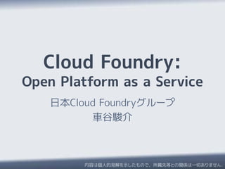 Cloud Foundry:
Open Platform as a Service
    日本Cloud Foundryグループ
          車谷駿介



         内容は個人的見解を示したもので，所属先等との関係は一切ありません．
 