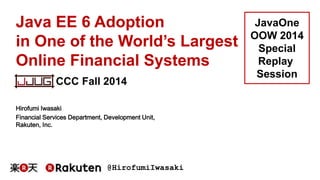 @HirofumiIwasaki
Java EE 6 Adoption
in One of the World’s Largest
Online Financial Systems
Hirofumi Iwasaki
Financial Services Department, Development Unit,
Rakuten, Inc.
CCC Fall 2014
JavaOne
OOW 2014
Special
Replay
Session
 