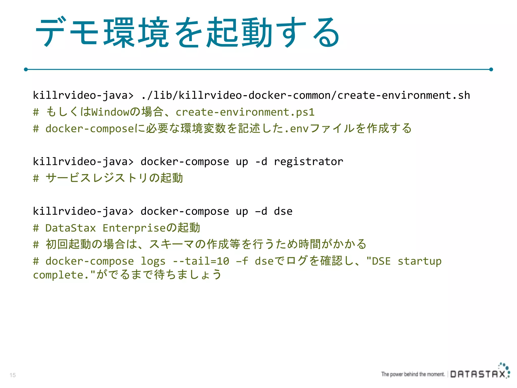 デモ環境を起動する killrvideo-java> ./lib/killrvideo-docker-common/create-environment.sh # もしくはWindowの場合、create-environment.ps1 # docker-composeに必要な環境変数を記述した.envファイルを作成する killrvideo-java> docker-compose up -d registrator # サービスレジストリの起動 killrvideo-java> docker-compose up –d dse # DataStax Enterpriseの起動 # 初回起動の場合は、スキーマの作成等を行うため時間がかかる # docker-compose logs --tail=10 –f dseでログを確認し、"DSE startup complete."がでるまで待ちましょう 15 