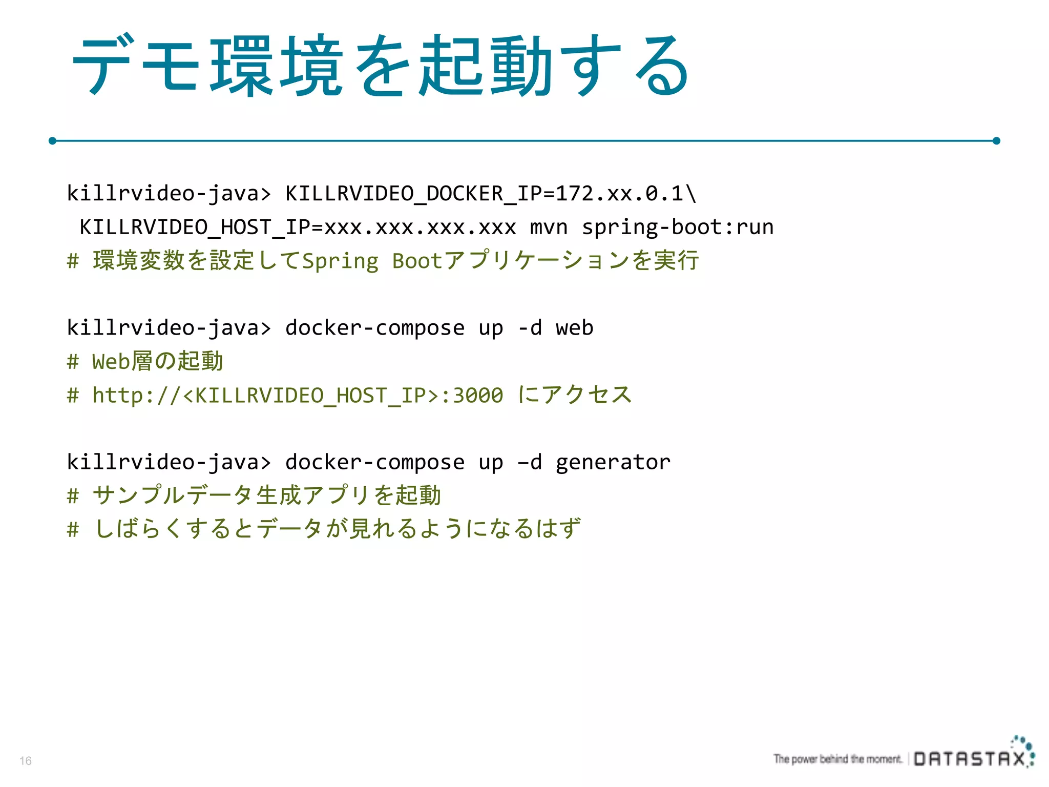 デモ環境を起動する killrvideo-java> KILLRVIDEO_DOCKER_IP=172.xx.0.1 KILLRVIDEO_HOST_IP=xxx.xxx.xxx.xxx mvn spring-boot:run # 環境変数を設定してSpring Bootアプリケーションを実行 killrvideo-java> docker-compose up -d web # Web層の起動 # http://<KILLRVIDEO_HOST_IP>:3000 にアクセス killrvideo-java> docker-compose up –d generator # サンプルデータ生成アプリを起動 # しばらくするとデータが見れるようになるはず 16 