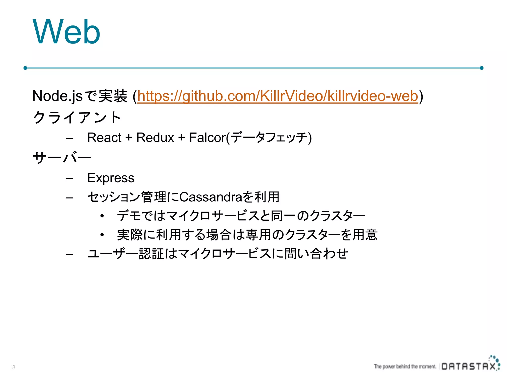 Web Node.jsで実装 (https://github.com/KillrVideo/killrvideo-web) クライアント – React + Redux + Falcor(データフェッチ) サーバー – Express – セッション管理にCassandraを利用 • デモではマイクロサービスと同一のクラスター • 実際に利用する場合は専用のクラスターを用意 – ユーザー認証はマイクロサービスに問い合わせ 18 
