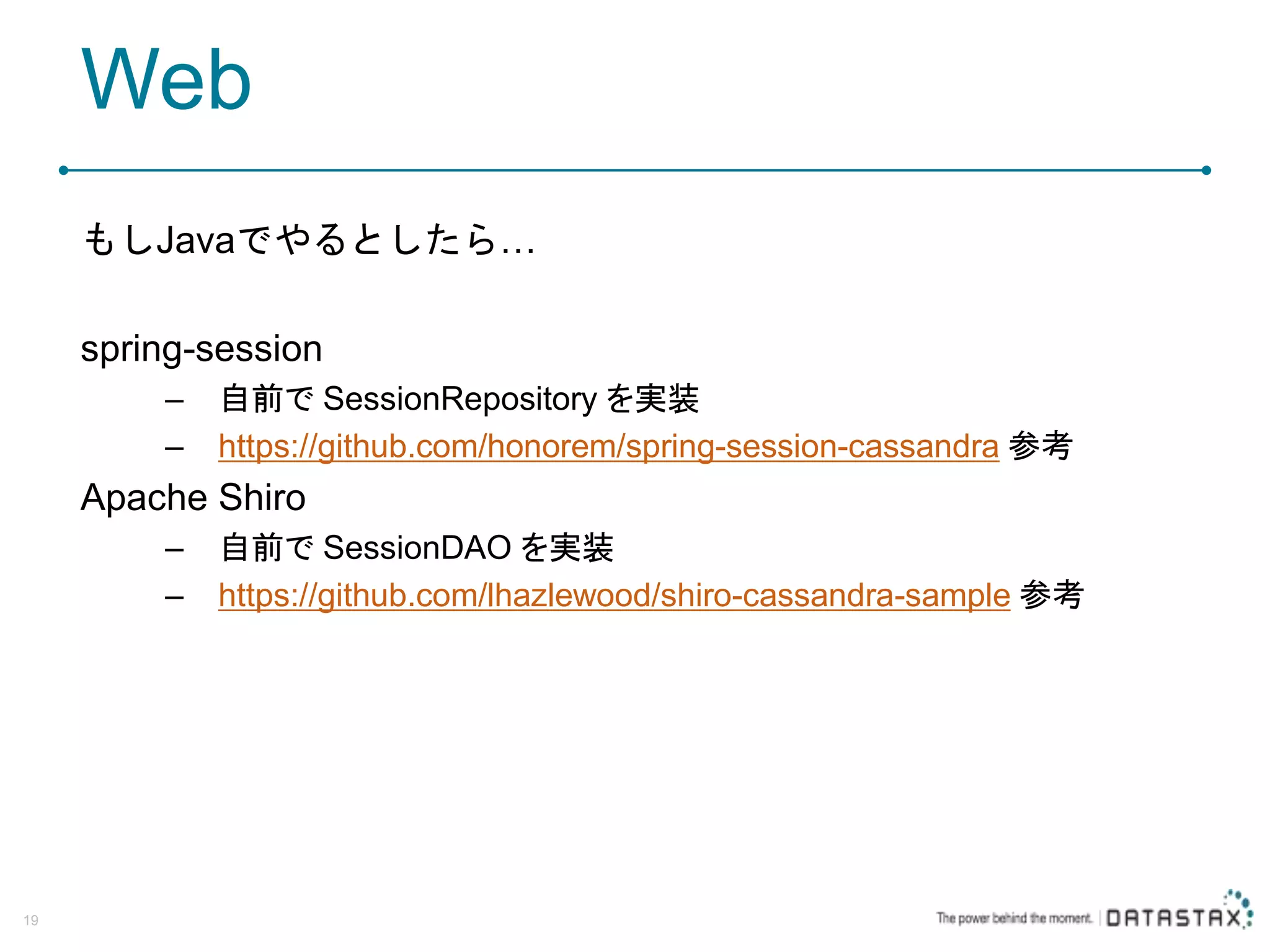 Web もしJavaでやるとしたら… spring-session – 自前で SessionRepository を実装 – https://github.com/honorem/spring-session-cassandra 参考 Apache Shiro – 自前で SessionDAO を実装 – https://github.com/lhazlewood/shiro-cassandra-sample 参考 19 