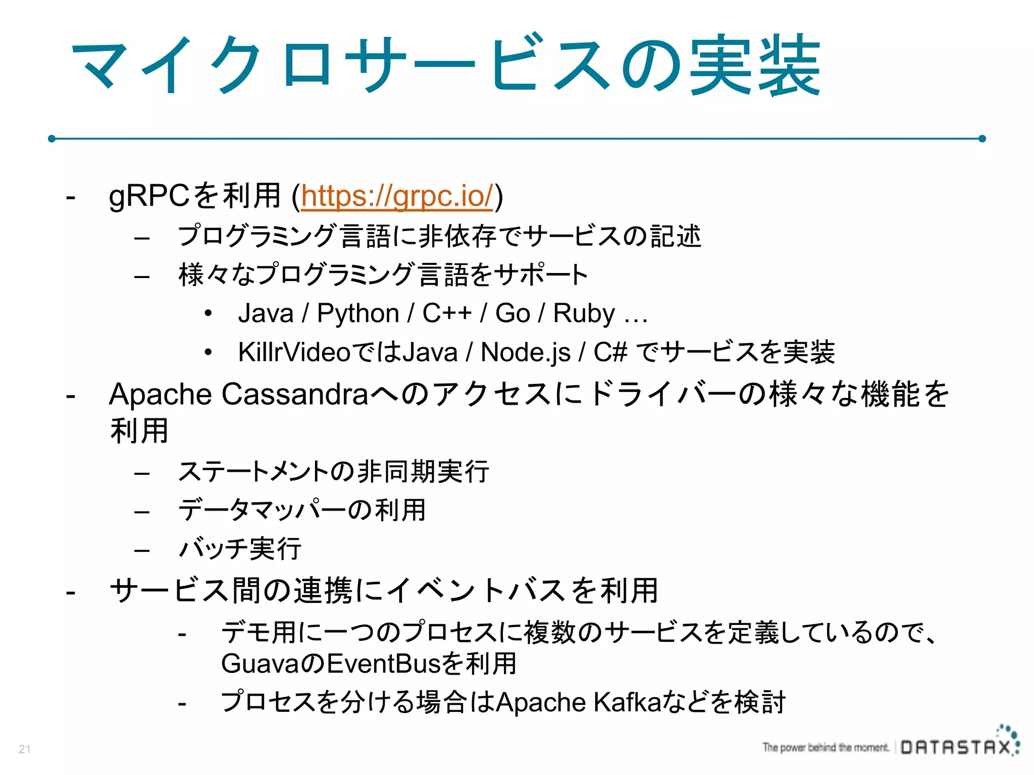 マイクロサービスの実装 - gRPCを利用 (https://grpc.io/) – プログラミング言語に非依存でサービスの記述 – 様々なプログラミング言語をサポート • Java / Python / C++ / Go / Ruby … • KillrVideoではJava / Node.js / C# でサービスを実装 - Apache Cassandraへのアクセスにドライバーの様々な機能を 利用 – ステートメントの非同期実行 – データマッパーの利用 – バッチ実行 - サービス間の連携にイベントバスを利用 - デモ用に一つのプロセスに複数のサービスを定義しているので、 GuavaのEventBusを利用 - プロセスを分ける場合はApache Kafkaなどを検討 21 