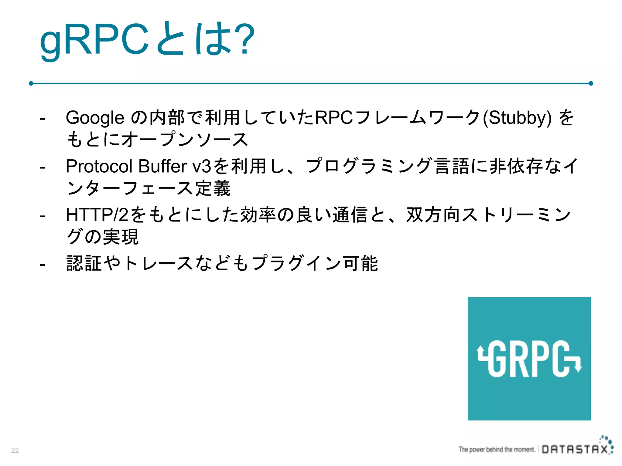 gRPCとは? - Google の内部で利用していたRPCフレームワーク(Stubby) を もとにオープンソース - Protocol Buffer v3を利用し、プログラミング言語に非依存なイ ンターフェース定義 - HTTP/2をもとにした効率の良い通信と、双方向ストリーミン グの実現 - 認証やトレースなどもプラグイン可能 22 