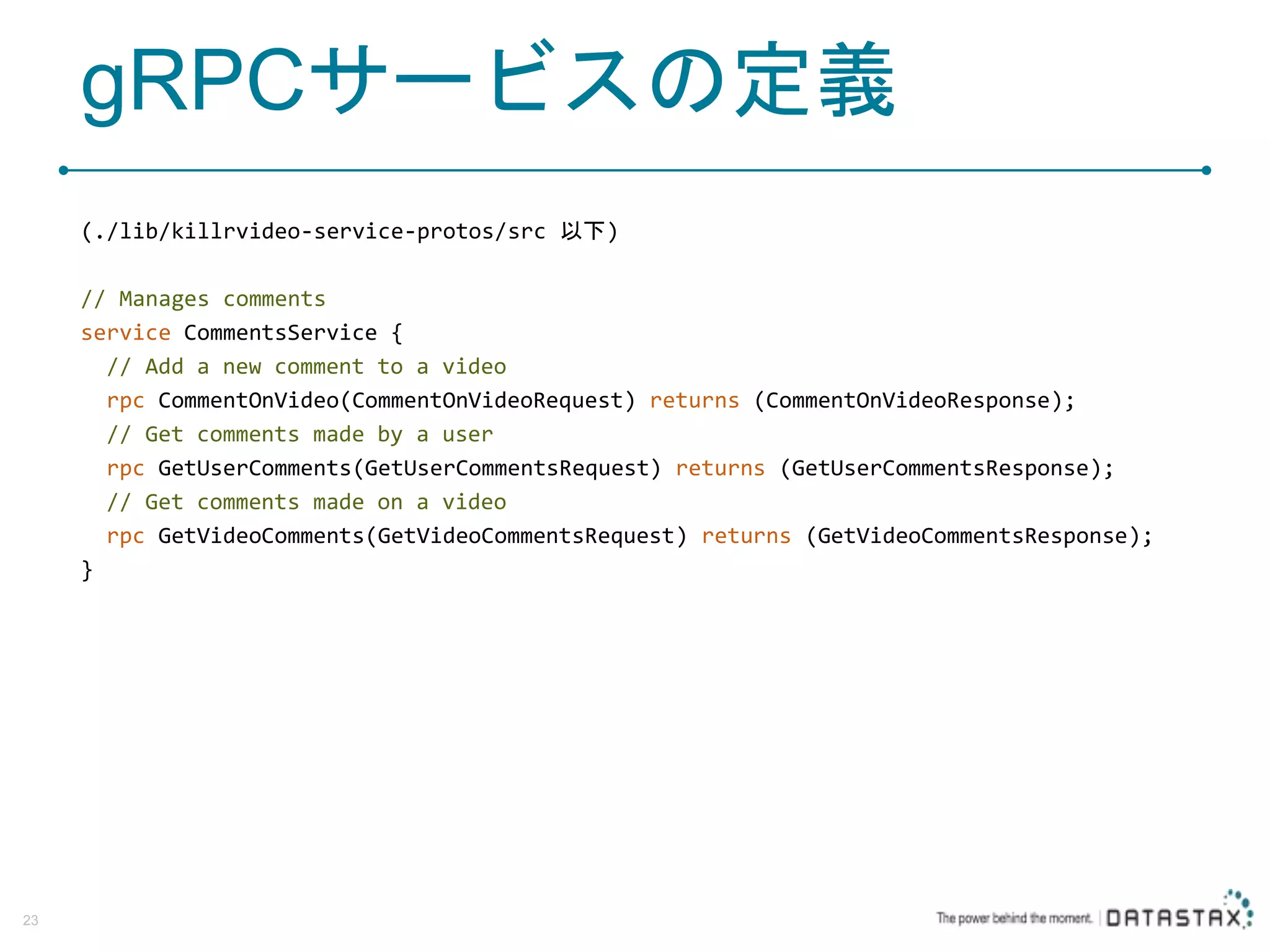 gRPCサービスの定義 (./lib/killrvideo-service-protos/src 以下) // Manages comments service CommentsService { // Add a new comment to a video rpc CommentOnVideo(CommentOnVideoRequest) returns (CommentOnVideoResponse); // Get comments made by a user rpc GetUserComments(GetUserCommentsRequest) returns (GetUserCommentsResponse); // Get comments made on a video rpc GetVideoComments(GetVideoCommentsRequest) returns (GetVideoCommentsResponse); } 23 