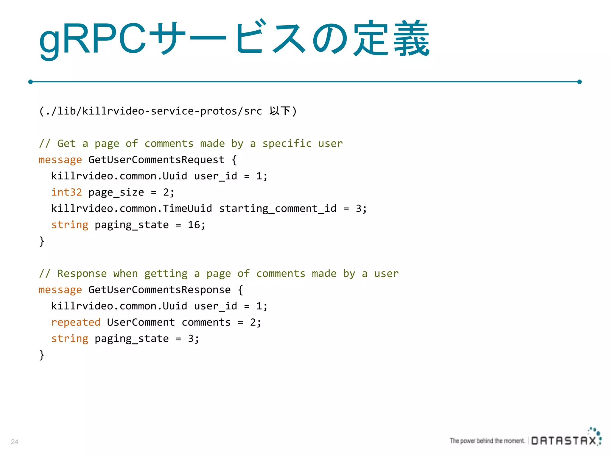 gRPCサービスの定義 (./lib/killrvideo-service-protos/src 以下) // Get a page of comments made by a specific user message GetUserCommentsRequest { killrvideo.common.Uuid user_id = 1; int32 page_size = 2; killrvideo.common.TimeUuid starting_comment_id = 3; string paging_state = 16; } // Response when getting a page of comments made by a user message GetUserCommentsResponse { killrvideo.common.Uuid user_id = 1; repeated UserComment comments = 2; string paging_state = 3; } 24 