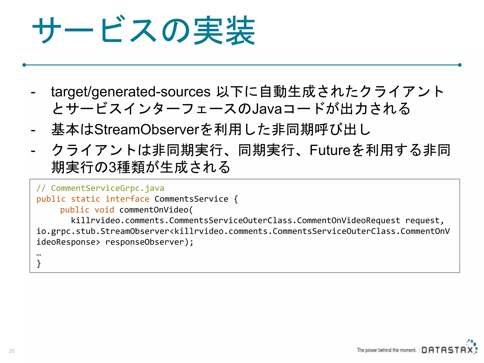サービスの実装 - target/generated-sources 以下に自動生成されたクライアント とサービスインターフェースのJavaコードが出力される - 基本はStreamObserverを利用した非同期呼び出し - クライアントは非同期実行、同期実行、Futureを利用する非同 期実行の3種類が生成される 26 // CommentServiceGrpc.java public static interface CommentsService { public void commentOnVideo( killrvideo.comments.CommentsServiceOuterClass.CommentOnVideoRequest request, io.grpc.stub.StreamObserver<killrvideo.comments.CommentsServiceOuterClass.CommentOnV ideoResponse> responseObserver); … } 