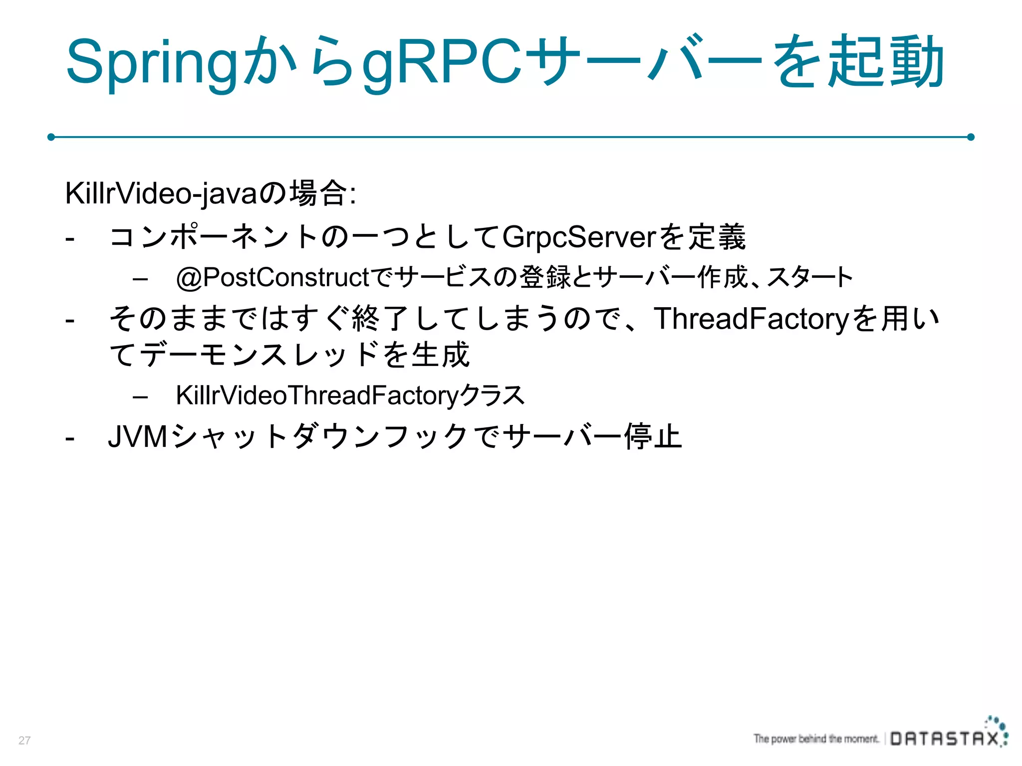 SpringからgRPCサーバーを起動 KillrVideo-javaの場合: - コンポーネントの一つとしてGrpcServerを定義 – @PostConstructでサービスの登録とサーバー作成、スタート - そのままではすぐ終了してしまうので、ThreadFactoryを用い てデーモンスレッドを生成 – KillrVideoThreadFactoryクラス - JVMシャットダウンフックでサーバー停止 27 