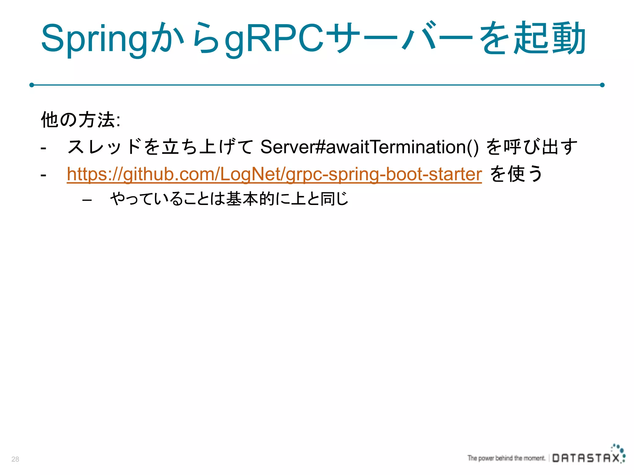 SpringからgRPCサーバーを起動 他の方法: - スレッドを立ち上げて Server#awaitTermination() を呼び出す - https://github.com/LogNet/grpc-spring-boot-starter を使う – やっていることは基本的に上と同じ 28 