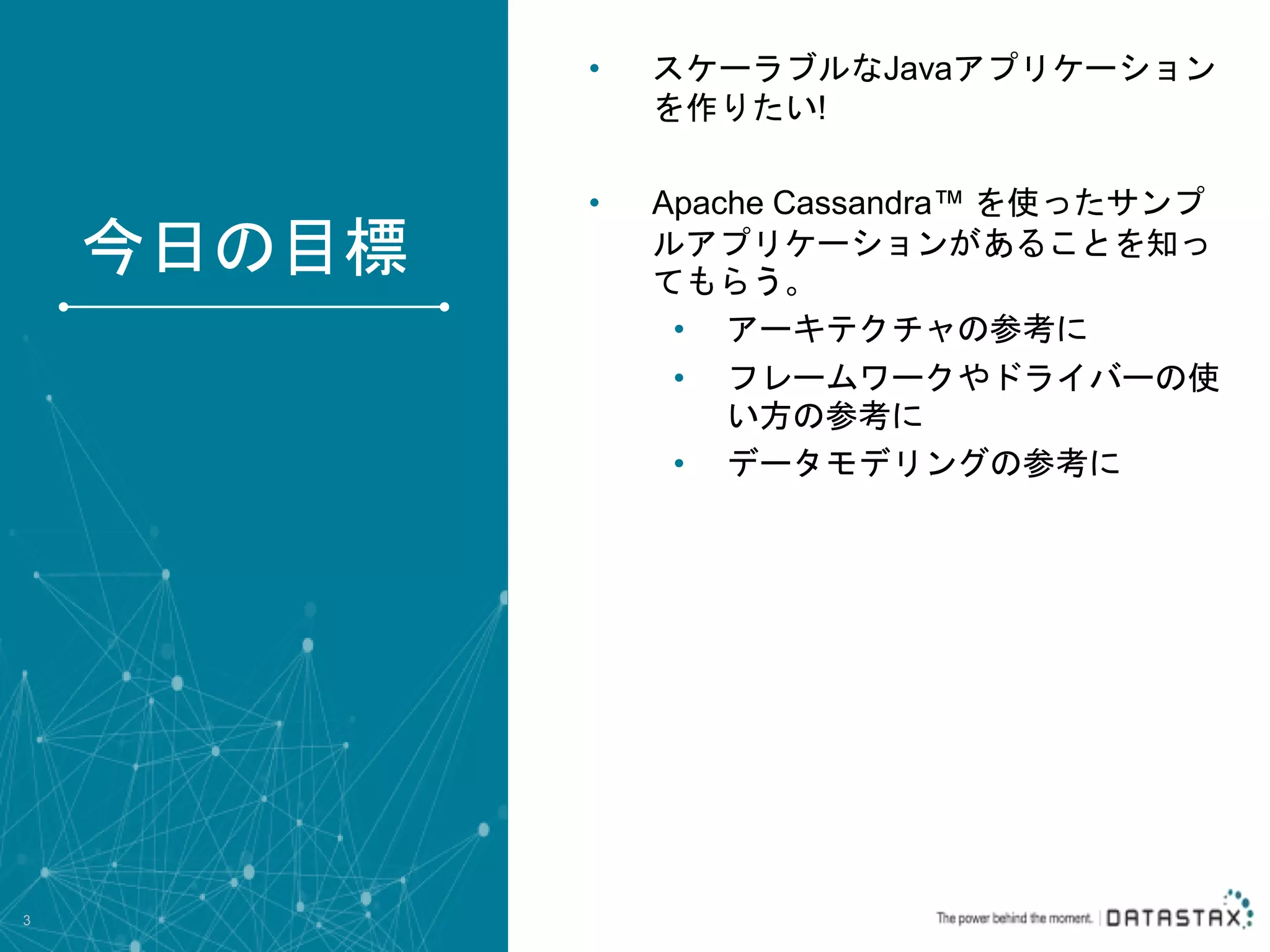 • スケーラブルなJavaアプリケーション を作りたい! • Apache Cassandra™ を使ったサンプ ルアプリケーションがあることを知っ てもらう。 • アーキテクチャの参考に • フレームワークやドライバーの使 い方の参考に • データモデリングの参考に 3 今日の目標 