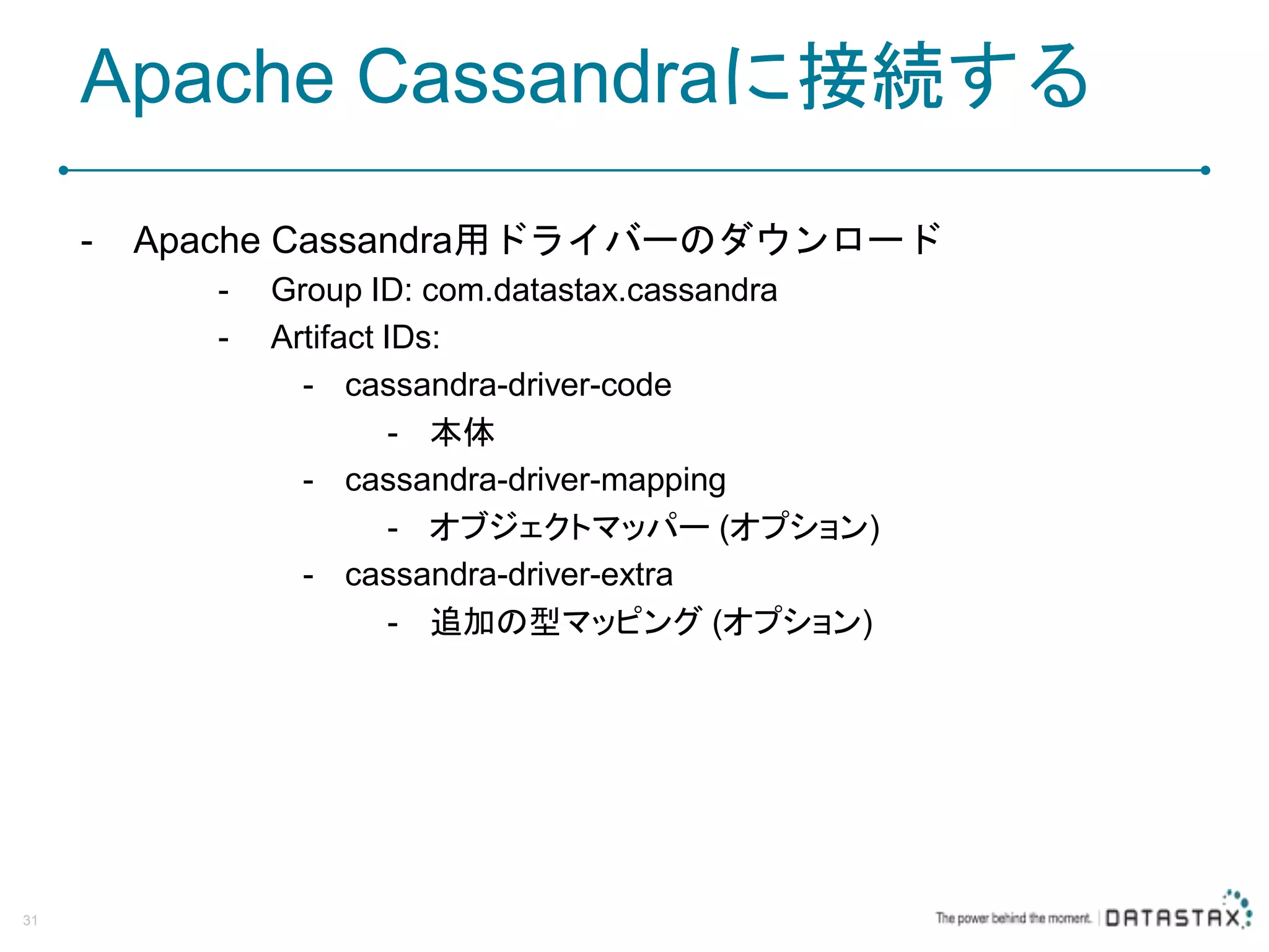 Apache Cassandraに接続する - Apache Cassandra用ドライバーのダウンロード - Group ID: com.datastax.cassandra - Artifact IDs: - cassandra-driver-code - 本体 - cassandra-driver-mapping - オブジェクトマッパー (オプション) - cassandra-driver-extra - 追加の型マッピング (オプション) 31 