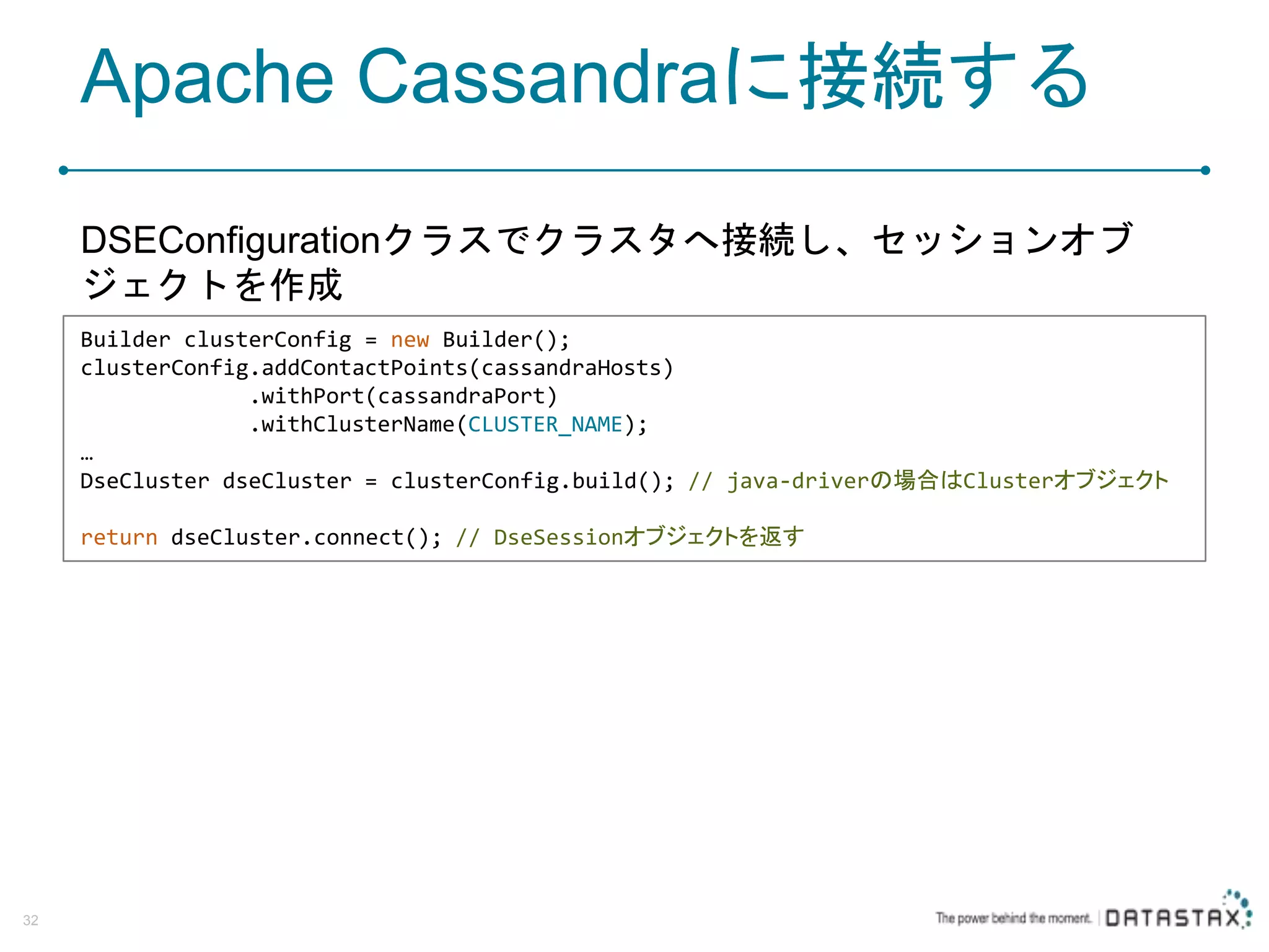 Apache Cassandraに接続する DSEConfigurationクラスでクラスタへ接続し、セッションオブ ジェクトを作成 32 Builder clusterConfig = new Builder(); clusterConfig.addContactPoints(cassandraHosts) .withPort(cassandraPort) .withClusterName(CLUSTER_NAME); … DseCluster dseCluster = clusterConfig.build(); // java-driverの場合はClusterオブジェクト return dseCluster.connect(); // DseSessionオブジェクトを返す 